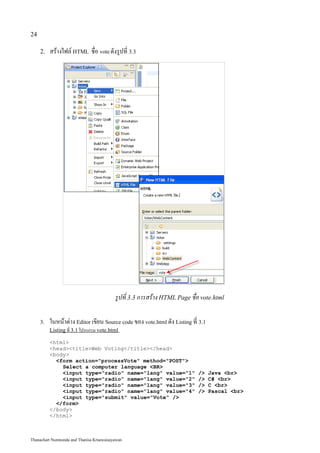 24

     2.   สร้างไฟล์ HTML ชื่อ vote ดังรูปที่ 3.3




                                          รูปที่ 3.3 การสร้าง HTML Page ชื่อ vote.html

     3.   ในหน้าต่าง Editor เขียน Source code ของ vote.html ดัง Listing ที่ 3.1
          Listing ที่ 3.1 โปรแกรม vote.html

          <html>
          <head><title>Web Voting</title></head>
          <body>
            <form action="processVote" method="POST">
              Select a computer language <BR>
              <input type="radio" name="lang" value="1"                    />     Java <br>
              <input type="radio" name="lang" value="2"                    />     C# <br>
              <input type="radio" name="lang" value="3"                    />     C <br>
              <input type="radio" name="lang" value="4"                    />     Pascal <br>
              <input type="submit" value="Vote" />
            </form>
          </body>
          </html>



Thanachart Numnonda and Thanisa Kruawaisayawan
 