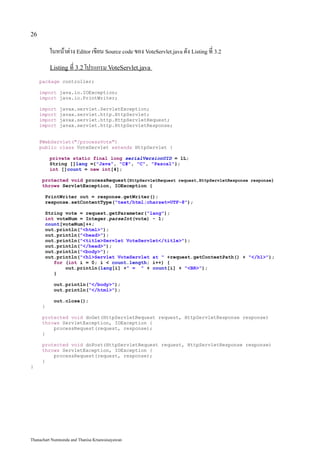 26

          ในหน้าต่าง Editor เขียน Source code ของ VoteServlet.java ดัง Listing ที่ 3.2
          Listing ที่ 3.2 โปรแกรม VoteServlet.java

     package controller;

     import java.io.IOException;
     import java.io.PrintWriter;

     import   javax.servlet.ServletException;
     import   javax.servlet.http.HttpServlet;
     import   javax.servlet.http.HttpServletRequest;
     import   javax.servlet.http.HttpServletResponse;


     @WebServlet("/processVote")
     public class VoteServlet extends HttpServlet {

          private static final long serialVersionUID = 1L;
          String []lang ={"Java", "C#", "C", "Pascal"};
          int []count = new int[4];

      protected void processRequest(HttpServletRequest request,HttpServletResponse response)
      throws ServletException, IOException {

       PrintWriter out = response.getWriter();
       response.setContentType("text/html;charset=UTF-8");

       String vote = request.getParameter("lang");
       int voteNum = Integer.parseInt(vote) - 1;
       count[voteNum]++;
       out.println("<html>");
       out.println("<head>");
       out.println("<title>Servlet VoteServlet</title>");
       out.println("</head>");
       out.println("<body>");
       out.println("<h1>Servlet VoteServlet at " +request.getContextPath() + "</h1>");
          for (int i = 0; i < count.length; i++) {
              out.println(lang[i] +" = " + count[i] + "<BR>");
          }

           out.println("</body>");
           out.println("</html>");

           out.close();
      }

      protected void doGet(HttpServletRequest request, HttpServletResponse response)
      throws ServletException, IOException {
          processRequest(request, response);
      }

      protected void doPost(HttpServletRequest request, HttpServletResponse response)
      throws ServletException, IOException {
          processRequest(request, response);
      }
}




Thanachart Numnonda and Thanisa Kruawaisayawan
 