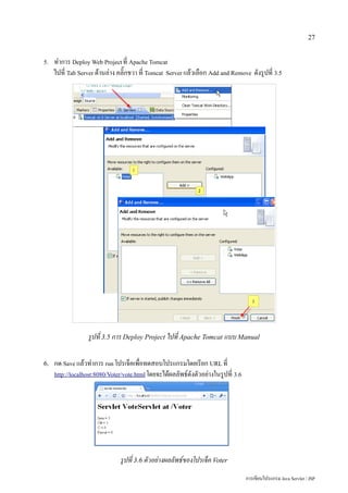 27


5.   ทำการ Deploy Web Project ที่ Apache Tomcat
     ไปที่ Tab Server ด้านล่าง คลิ๊กขวา ที่ Tomcat Server แล้วเลือก Add and Remove ดังรูปที่ 3.5




                  รูปที่ 3.5 การ Deploy Project ไปที่ Apache Tomcat แบบ Manual

6.   กด Save แล้วทำการ run โปรเจ็คเพื่อทดสอบโปรแกรมโดยเรียก URL ที่
     http://localhost:8080/Voter/vote.html โดยจะได้ผลลัพธ์ดังตัวอย่างในรูปที่ 3.6




                               รูปที่ 3.6 ตัวอย่างผลลัพธ์ของโปรเจ็ค Voter
                                                                                    การเขียนโปรแกรม Java Servlet / JSP
 