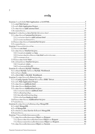 2

                                                                   สารบัญ
Exercise 1 การสร้างโปรเจ็ค Web Application และไฟล์ HTML..........................................................................5
  1.1 การติดตั้ง Web Server...................................................................................................................... 5
  1.2 การสร้าง Web Application Project.................................................................................................. 7
  1.3 การพัฒนาโปรแกรม addCustomer.html................................................................................................ 9
  1.4 การทดสอบโปรแกรม...........................................................................................................................13
Exercise 2 การเขียนโปรแกรม Java Servlet เพื่ออ่านค่าพารามิเตอร์..........................................................................15
  2.1 การพัฒนาโปรแกรม CustomerServlet.java......................................................................................... 15
     2.1.1 การอ่านค่าพารามิเตอร์จาก addCustomer.html ............................................................................... 15
     2.1.2 การแสดงรายละเอียดของค่าต่างๆ.......................................................................................................16
  2.2 ขั้นตอนการพัฒนาโปรแกรม CustomerServlet.java ................................................................................17
  2.3 การทดสอบโปรแกรม...........................................................................................................................19
Exercise 3 โปรแกรมเว็บสำหรับการทำโพล......................................................................................................... 21
  3.1 โปรแกรม vote.html....................................................................................................................... 21
  3.2 การพัฒนาโปรแกรม VoteServlet.java................................................................................................. 21
     3.2.1 กำหนดตัวแปร counter และ lang ................................................................................................22
     3.2.2 อ่านค่าพารามิเตอร์ต่างๆ ที่ส่งมาจาก vote.html และทำการประมวลผล........................................................... 22
     3.2.3 การแสดงผลการโหวต...................................................................................................................22
  3.3 ขั้นตอนการพัฒนาโปรเจ็ค Voter ............................................................................................................ 23
  3.4 การปรับปรุงโปรแกรม VoteServlet.java............................................................................................... 28
     3.4.1 กำหนดตัวแปร voters................................................................................................................28
     3.4.2 การอ่านหมายเลขไอพีของผู้ใช้.......................................................................................................... 28
Exercise 4 การเชื่อมต่อกับ MySQL Database............................................................................................. 30
  4.1 การเชื่อมต่อ MySQL โดยโปรแกรม MySQL Workbench....................................................................... 30
  4.2 การสร้างตาราง books....................................................................................................................... 31
  4.3 การใช้คำสั่ง SQL ใน MySQL WorkBench........................................................................................33
Exercise 5 การพัฒนาโปรแกรมเว็บ เพื่อติดต่อกับฐานข้อมูล........................................................................................ 35
  5.1 การ Config Apache Tomcat ให้สามารถใช้งาน JDBC Driver...............................................................35
  5.2 การสร้าง Web Application Project................................................................................................ 36
  5.3 การพัฒนาโปรแกรม addBook.html..................................................................................................... 36
  5.4 การพัฒนาโปรแกรม thankyou.html.................................................................................................... 37
  5.5 การพัฒนาโปรแกรม AddBookServlet.java......................................................................................... 38
     5.5.1 การอ่านค่าพารามิเตอร์จาก addBook.html ......................................................................................38
     5.5.2 การเชื่อมต่อกับฐานข้อมูล...............................................................................................................38
     5.5.3 เพิ่มรายชื่อหนังสือใหม่ลงในฐานข้อมูล ................................................................................................ 39
     5.5.4 การเรียกเว็บเพจ thankyou.html ................................................................................................ 39
  5.6 ขั้นตอนการพัฒนาโปรแกรม AddBookServlet.java ................................................................................40
  5.7 ทดสอบโปรแกรม...............................................................................................................................41
Exercise 6 การพัฒนาโปรแกรมเว็บเพื่อติดต่อฐานข้อมูล MongoDB.......................................................................... 43
  6.1 การติดตั้ง MongoDB..................................................................................................................... 43
  6.2 การใช้ MongoDB......................................................................................................................... 44
  6.3 การเขียนโปรแกรม Java Servlet เพื่อเชื่อมต่อกับ MongoDB.......................................................................45
  6.4 ทดสอบโปรแกรม...............................................................................................................................47
Exercise 7 โปรแกรมเว็บเพื่อสาธิตขอบเขตของออปเจ็ค............................................................................................ 48
  7.1 การพัฒนาโปรแกรมเพื่อสาธิตขอบเขตของ Object แบบ Request ..................................................................... 48
     7.1.1 ขั้นตอนการพัฒนาโปรแกรมเพื่อสาธิตขอบเขตของ Object แบบ Request .....................................................50
     7.1.2 ขั้นตอนการทดสอบโปรแกรมเพื่อสาธิตขอบเขตของ Object แบบ Request.................................................... 50
  7.2 การพัฒนาโปรแกรมเพื่อสาธิตขอบเขตของ Object แบบ Session ......................................................................51


Thanachart Numnonda and Thanisa Kruawaisayawan
 