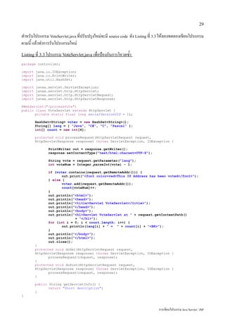 29

สำหรับโปรแกรม VoteServlet.java ที่ปรับปรุงใหม่จะมี source code ดัง Listing ที่ 3.3 ให้ลองทดลองเขียนโปรแกรม
ตามนี้ แล้วทำการรันโปรแกรมใหม่
Listing ที่ 3.3 โปรแกรม VoteServlet.java เพื่อป้องกันการโหวตซ้ำ
package controller;

import java.io.IOException;
import java.io.PrintWriter;
import java.util.HashSet;

import   javax.servlet.ServletException;
import   javax.servlet.http.HttpServlet;
import   javax.servlet.http.HttpServletRequest;
import   javax.servlet.http.HttpServletResponse;

@WebServlet("/processVote")
public class VoteServlet extends HttpServlet {
       private static final long serialVersionUID = 1L;

         HashSet<String> voter = new HashSet<String>();
         String[] lang = { "Java", "C#", "C", "Pascal" };
         int[] count = new int[4];

         protected void processRequest(HttpServletRequest request,
         HttpServletResponse response) throws ServletException, IOException {

               PrintWriter out = response.getWriter();
               response.setContentType("text/html;charset=UTF-8");

               String vote = request.getParameter("lang");
               int voteNum = Integer.parseInt(vote) - 1;

               if (voter.contains(request.getRemoteAddr())) {
                      out.print("<font color=red>This IP Address has been voted</font>");
               } else {
                      voter.add(request.getRemoteAddr());
                      count[voteNum]++;
               }
               out.println("<html>");
               out.println("<head>");
               out.println("<title>Servlet VoteServlet</title>");
               out.println("</head>");
               out.println("<body>");
               out.println("<h1>Servlet VoteServlet at " + request.getContextPath()
                             + "</h1>");
               for (int i = 0; i < count.length; i++) {
                      out.println(lang[i] + " = " + count[i] + "<BR>");
               }
               out.println("</body>");
               out.println("</html>");
               out.close();
         }
         protected void doGet(HttpServletRequest request,
         HttpServletResponse response) throws ServletException, IOException {
                processRequest(request, response);
         }
         protected void doPost(HttpServletRequest request,
         HttpServletResponse response) throws ServletException, IOException {
                processRequest(request, response);
         }

         public String getServletInfo() {
                return "Short description";
         }
}



                                                                                การเขียนโปรแกรม Java Servlet / JSP
 