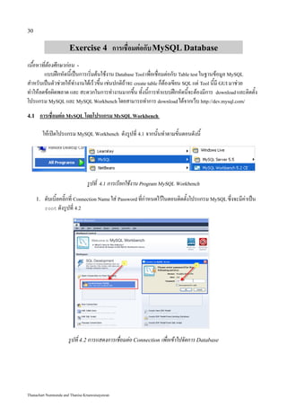 30


                       Exercise 4 การเชื่อมต่อกับ MySQL Database
เนื้อหาที่ต้องศึกษาก่อน -
        แบบฝึกหัดนี้เป็นการเริ่มต้นใช้งาน Database Tool เพื่อเชื่อมต่อกับ Table test ในฐานข้อมูล MySQL
สำหรับเป็นตัวช่วยให้ทำงานได้เร็วขึ้น เช่นปกติถ้าจะ create table ก็ต้องเขียน SQL แต่ Tool นี้มี GUI มาช่วย
ทำให้ลดข้อผิดพลาด และ สะดวกในการทำงานมากขึ้น ทั้งนี้การทำแบบฝึกหัดนี้จะต้องมีการ download และติดตั้ง
โปรแกรม MySQL และ MySQL Workbench โดยสามารถทำการ download ได้จากเว็บ http://dev.mysql.com/
4.1    การเชื่อมต่อ MySQL โดยโปรแกรม MySQL Workbench

           ให้เปิดโปรแกรม MySQL Workbench ดังรูปที่ 4.1 จากนั้นทำตามขั้นตอนดังนี้




                                 รูปที่ 4.1 การเรียกใช้งาน Program MySQL Workbench
      1.   ดับเบิ้ลคลิ๊กที่ Connection Name ใส่ Password ที่กำหนดไว้ในตอนติดตั้งโปรแกรม MySQL ซึ่งจะมีค่าเป็น
           root ดังรูปที่ 4.2




                      รูปที่ 4.2 การแสดงการเชื่อมต่อ Connection เพื่อเข้าไปจัดการ Database




Thanachart Numnonda and Thanisa Kruawaisayawan
 