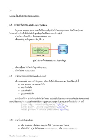 38

Listing ที่ 5.2 โปรแกรม thankyou.html



5.5     การพัฒนาโปรแกรม AddBookServlet.java
      โปรแกรม AddBookServlet.java เป็นโปรแกรมที่ถูกเรียกใช้โดย addBook.html เมื่อผู้ใช้กดปุ่ม Add
โปรแกรมนี้จะทำหน้าที่เพื่อติดต่อกับฐานข้อมูลโดยมีขั้นตอนการทำงานดังนี้
   1. อ่านค่าพารามิเตอร์ต่างๆ ที่ส่งมาจาก addBook.html
   2. เชื่อมต่อกับฐานข้อมูล books ดังรูปที่ 5.4




                                      รูปที่ 5.4 การเชื่อมต่อของ Servlet กับฐานข้อมูล

      3.   เพิ่มรายชื่อหนังสือใหม่ลงในฐานข้อมูล books
      4.   เรียกเว็บเพจ Thankyou.html
5.5.1      การอ่านค่าพารามิเตอร์จาก addBook.html
           เว็บเพจ addBook.html จะส่งข้อมูลของรายชื่อหนังสือใหม่ผ่านมาทางพารามิเตอร์ต่างๆดังนี้
                ● isbn หมายเลข ISBN ของหนังสือ

                ● title ชื่อหนังสือ

                ● author ชื่อผู้แต่ง

                ● price ราคาหนังสือ


         พารามิเตอร์ต่างๆ เหล่านี้จะถูกส่งผ่านโปรโตคอล Http และในโปรแกรมเราสามารถที่จะอ่านค่าพารามิเตอร์
เหล่านี้ได้จากออปเจ็ค request โดยเรียกใช้เมธอด getParameter() ซึ่งโปรแกรมส่วนนี้จะมีคำสั่งต่างๆ ดังนี้
                   String     isbn = request.getParameter("isbn");
                   String     author = request.getParameter("author");
                   String     title = request.getParameter("title");
                   String     priceStr = request.getParameter("price");




5.5.2      การเชื่อมต่อกับฐานข้อมูล
               ●   เพิ่ม Resource ชนิด Data source ลงไปที่ Container ของ Tomcat
               ●   เรียกใช้คำสั่ง SQL โดยใช้เมธอด executeQuery() หรือ executeUpdate()

Thanachart Numnonda and Thanisa Kruawaisayawan
 