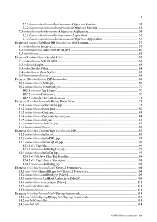 3

     7.2.1 ขั้นตอนการพัฒนาโปรแกรมเพื่อสาธิตขอบเขตของ Object แบบ Session ......................................................53
     7.2.2 ขั้นตอนการทดสอบโปรแกรมเพื่อสาธิตขอบเขตของ Object แบบ Session .................................................... 53
  7.3 การพัฒนาโปรแกรมเพื่อสาธิตขอบเขตของ Object แบบ Application................................................................ 54
     7.3.1 ขั้นตอนการพัฒนาโปรแกรมเพื่อสาธิตขอบเขตของ Application................................................................. 55
     7.3.2 ขั้นตอนการทดสอบโปรแกรมเพื่อสาธิตขอบเขตของ Object แบบ Application.............................................. 56
Exercise 8 การพัฒนา WebBase DB โดยคลาสประเภท Web Listener............................................................... 57
  8.1 การพัฒนาโปรแกรม Init.java.............................................................................................................. 57
  8.2 การปรับปรุงโปรแกรม AddBookServlet.java ......................................................................................60
  8.3 ทดสอบโปรแกรม...............................................................................................................................61
Exercise 9 การพัฒนาโปรแกรม Servlet Filter ...............................................................................................62
  9.1 การพัฒนาโปรแกรม Servlet Filter.......................................................................................................62
  9.2 การเขียนหน้า Login......................................................................................................................... 63
  9.3 การเขียน Servlet Filter.................................................................................................................. 64
  9.4 การเขียนโปรแกรม ShowServlet ........................................................................................................67
  9.5 ขั้นตอนการทดสอบโปรแกรม ..................................................................................................................68
Exercise 10 การเขียนโปรแกรม JSP เพื่อแสดงผลลัพธ์...........................................................................................69
  10.1 การพัฒนาโปรแกรม hello.jsp........................................................................................................... 69
  10.2 การพัฒนาโปรแกรม viewBook.jsp................................................................................................... 70
     10.2.1 การกำหนด Tag Library........................................................................................................ 70
     10.2.2 การกำหนด Datasource......................................................................................................... 70
     10.2.3 การใช้คำสั่ง c:forEach เพื่อแสดงผล ............................................................................................ 71
Exercise 11 การพัฒนาโปรแกรมเว็บ Online Book Store................................................................................. 73
  11.1 การพัฒนาโปรแกรม selectBooks.jsp.................................................................................................73
  11.2 การพัฒนาโปรแกรม Book.java......................................................................................................... 80
  11.3 การพัฒนาโปรแกรม Cart.java........................................................................................................... 83
  11.4 การพัฒนาโปรแกรม ProcessSelection.java....................................................................................... 84
  11.5 การพัฒนาโปรแกรม Init.java ............................................................................................................87
  11.6 การพัฒนาโปรแกรม viewCart.jsp..................................................................................................... 87
  11.7 ขั้นตอนการทดสอบโปรแกรม ................................................................................................................88
Exercise 12 การสร้าง Custom Tags สำหรับโปรแกรม JSP................................................................................89
  12.1 การพัฒนาโปรแกรม hello.jsp............................................................................................................ 89
  12.2 การพัฒนาโปรแกรม helloJSTL.jsp................................................................................................... 95
  12.3 การพัฒนาโปรแกรม helloTagFile.jsp................................................................................................96
     12.3.1 สร้าง Tag File.....................................................................................................................96
     12.3.2 เขียนโปรแกรม helloTagFile.jsp..............................................................................................97
  12.4 การพัฒนาโปรแกรม helloTag.jsp...................................................................................................... 97
     12.4.1 สร้างไฟล์ Java ClassTag Handler.........................................................................................98
     12.4.2 สร้าง Tag Library Descriptor........................................................................................... 101
     12.4.3 เขียนโปรแกรม helloTag.jsp.................................................................................................. 103
Exercise 13 การพัฒนาโปรแกรมเว็บโดยใช้ Struts 2 Framework...................................................................... 104
  13.1 การสร้างโปรเจ็ค StrutsDBApp โดยใช้ Struts 2 Framework..............................................................104
  13.2 การพัฒนาโปรแกรม addBook.jsp [View]....................................................................................... 105
  13.3 การพัฒนาโปรแกรม AddBookAction.java [Model]....................................................................... 108
  13.4 การพัฒนาโปรแกรม success.jsp [View].......................................................................................... 111
  13.5 การแก้ไขไฟล์ struts.xml............................................................................................................... 111
  13.6 การทดสอบโปรแกรม....................................................................................................................... 111
Exercise 14 การพัฒนาโปรแกรมเว็บโดยใช้ Spring Framework........................................................................ 113
  14.1 การสร้างโปรเจ็ค SpringDBApp โดยใช้ Spring Framework.............................................................. 113
  14.2 พัฒนาไฟล์ Controller................................................................................................................. 114
  14.3 พัฒนาไฟล์ JSP............................................................................................................................114


                                                                                                               การเขียนโปรแกรม Java Servlet / JSP
 