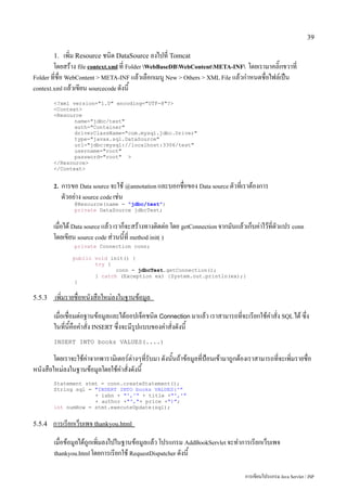 39

        1.     เพิ่ม Resource ชนิด DataSource ลงไปที่ Tomcat
        โดยสร้าง file context.xml ที่ Folder WebBaseDBWebContentMETA-INF โดยเรามาคลิ๊กขวาที่
Folder ที่ชื่อ WebContent > META-INF แล้วเลือกเมนู New > Others > XML File แล้วกำหนดชื่อไฟล์เป็น
context.xml แล้วเขียน sourcecode ดังนี้

        <?xml version="1.0" encoding="UTF-8"?>
        <Context>
        <Resource
               name="jdbc/test"
               auth="Container"
               driverClassName="com.mysql.jdbc.Driver"
               type="javax.sql.DataSource"
               url="jdbc:mysql://localhost:3306/test"
               username="root"
               password="root" >
        </Resource>
        </Context>


        2.   การขอ Data source จะใช้ @annotation และบอกชื่อของ Data source ตัวที่เราต้องการ
             ตัวอย่าง source code เช่น
                 @Resource(name = "jdbc/test")
                 private DataSource jdbcTest;


        เมื่อได้ Data source แล้ว เราก็จะสร้างทางติดต่อ โดย getConnection จากมันแล้วเก็บค่าไว้ที่ตัวแปร conn
        โดยเขียน source code ส่วนนี้ที่ method init( )
                 private Connection conn;

                 public void init() {
                        try {
                               conn = jdbcTest.getConnection();
                        } catch (Exception ex) {System.out.println(ex);}
                  }


5.5.3   เพิ่มรายชื่อหนังสือใหม่ลงในฐานข้อมูล
        เมื่อเชื่อมต่อฐานข้อมูลและได้ออปเจ็คชนิด Connection มาแล้ว เราสามารถที่จะเรียกใช้คำสั่ง SQL ได้ ซึ่ง
        ในที่นี้คือคำสั่ง INSERT ซึ่งจะมีรูปแบบของคำสั่งดังนี้
        INSERT INTO books VALUES(....)

        โดยเราจะใช้ค่าจากพารามิเตอร์ต่างๆที่รับมา ดังนั้นถ้าข้อมูลที่ป้อนเข้ามาถูกต้องเราสามารถที่จะเพิ่มรายชื่อ
หนังสือใหม่ลงในฐานข้อมูลโดยใช้คำสั่งดังนี้
        Statement stmt = conn.createStatement();
        String sql = "INSERT INTO books VALUES('"
                     + isbn + "','" + title +"','"
                     + author +"',"+ price +")";
        int numRow = stmt.executeUpdate(sql);


5.5.4   การเรียกเว็บเพจ thankyou.html
        เมื่อข้อมูลได้ถูกเพิ่มลงไปในฐานข้อมูลแล้ว โปรแกรม AddBookServlet จะทำการเรียกเว็บเพจ
        thankyou.html โดยการเรียกใช้ RequestDispatcher ดังนี้


                                                                                     การเขียนโปรแกรม Java Servlet / JSP
 