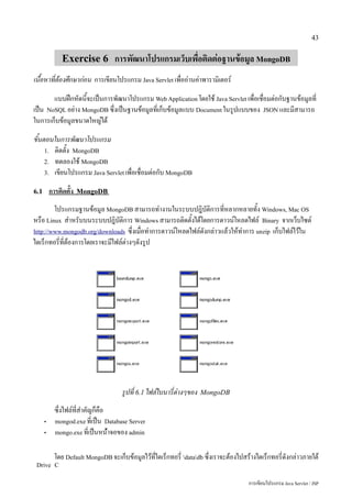 43


               Exercise 6 การพัฒนาโปรแกรมเว็บเพื่อติดต่อฐานข้อมูล MongoDB
เนื้อหาที่ต้องศึกษาก่อน การเขียนโปรแกรม Java Servlet เพื่ออ่านค่าพารามิเตอร์
       แบบฝึกหัดนี้จะเป็นการพัฒนาโปรแกรม Web Application โดยใช้ Java Servlet เพื่อเชื่อมต่อกับฐานข้อมูลที่
เป็น NoSQL อย่าง MongoDB ซึ่งเป็นฐานข้อมูลที่เก็บข้อมูลแบบ Document ในรูปแบบของ JSON และมีสามารถ
ในการเก็บข้อมูลขนาดใหญ่ได้
ขั้นตอนในการพัฒนาโปรแกรม
     1. ติดตั้ง MongoDB
     2. ทดลองใช้ MongoDB
     3. เขียนโปรแกรม Java Servlet เพื่อเชื่อมต่อกับ MongoDB


6.1       การติดตั้ง   MongoDB

        โปรแกรมฐานข้อมูล MongoDB สามารถทำงานในระบบปฎิบัติการที่หลากหลายทั้ง Windows, Mac OS
หรือ Linux สำหรับบนระบบปฎิบัติการ Windows สามารถติดตั้งได้โดยการดาวน์โหลดไฟล์ Binary จากเว็บไซต์
http://www.mongodb.org/downloads ซึ่งเมื่อทำการดาวน์โหลดไฟล์ดังกล่าวแล้วให้ทำการ unzip เก็บไฟล์ไว้ใน
ไดเร็กทอรี่ที่ต้องการโดยเราจะมีไฟล์ต่างๆดังรูป




                                      รูปที่ 6.1 ไฟล์ไบนารี่ต่างๆของ   MongoDB

            ซึ่งไฟล์ที่สำคัญก็คือ
      •     mongod.exe ที่เป็น Database Server
      •     mongo.exe ที่เป็นหน้่าจอของ admin


            โดย Default MongoDB จะเก็บข้อมูลไว้ที่ไดเร็กทอรี่ datadb ซึ่งเราจะต้องไปสร้างไดเร็กทอรี่ดังกล่าวภายใต้
 Drive C

                                                                                        การเขียนโปรแกรม Java Servlet / JSP
 