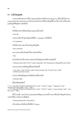 44


6.2   การใช้ MongoDB
       เราสามารถที่จะทดลองการใช้งาน MongoDB โดยการเปิดโปรแกรม Mongo.exe ซึ่งก็จะเป็นโปรแกรม
command shell ของ administrator และโดย Default ก็จะกำหนดใช้ ฐานข้อมูลที่ชื่อ test ซึ่งเราสามารถที่จะแสดง
ฐานข้อมูลที่ใช้อยู่โดยการพิมพ์คำสั่ง
         > db

         คำสั่งที่จะแสดงรายชื่อฐานข้อมูล (database)ทั้งหมดคือ
         >show dbs

         เราสามารถที่จะสร้างฐานข้อมูลใหม่ที่ชื่อว่า   mydatabase   โดยใช้คำสั่ง
         >use mydatabase

         คำสั่งที่จะแสดง Tables ทั้งหมดในฐานข้อมูลคือ
         >show collections

         และเราสามารถที่จะเรียกดูคำสั่งในการช่วยเหลือโดย
         >help

         สำหรับในตัวอย่างนี้เราจะทำการทดลองสร้างข้อมูลของหนังสือ สองเล่มดังนี้
         > db.books.insert({isbn:"555123", author:"thanachart", title:"Introduction to MongoDB", price:1200})

         และสามารถทำการเพิ่มข้อมูลได้โดยคำสั่งต่อไปนี้
         > new_book = {isbn:"555124", author:"James Gosling", title: "Java SE", price: 1400}
         > db.books.insert(new_book)

         เราสามารถที่จะดูข้อมูลของหนังสือทั้งหมดได้จากคำสั่ง
         > db.books.find()

         ซึ่งก็จะได้ผลลัพธ์ดังนี้
{ "_id" : ObjectId("511fb0387c199204a9f733a5"), "isbn" : "555123", "author" : "thanachart", "title" :
"Introduction to MongoDB", "price" : 1200 }
{ "_id" : ObjectId("511fb24e7c199204a9f733a6"), "isbn" : "555124", "author" : "James Gosling", "title" : "Java
SE", "price" : 1400 }

      ทั้งนี้ id จะเป็น index ในการระบุหมายเลขของข้อมูล นอกจากนี่้เราสามารถที่จะค้นหาข้อมูลสำหรับราย
การใดๆได้เช่น การค้นหาตามชื่อผู้แต่ง
         > db.books.find({author:"thanachart"})

         หรืออาจต้องการค้นชื่อหนังสือที่มีคำว่า   Mongo


Thanachart Numnonda and Thanisa Kruawaisayawan
 