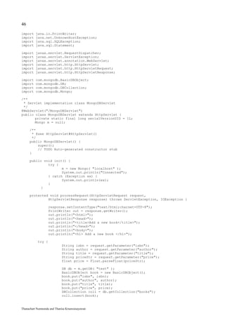 46

import    java.io.PrintWriter;
import    java.net.UnknownHostException;
import    java.sql.SQLException;
import    java.sql.Statement;

import    javax.servlet.RequestDispatcher;
import    javax.servlet.ServletException;
import    javax.servlet.annotation.WebServlet;
import    javax.servlet.http.HttpServlet;
import    javax.servlet.http.HttpServletRequest;
import    javax.servlet.http.HttpServletResponse;

import    com.mongodb.BasicDBObject;
import    com.mongodb.DB;
import    com.mongodb.DBCollection;
import    com.mongodb.Mongo;

/**
 * Servlet implementation class MongoDBServlet
 */
@WebServlet("/MongoDBServlet")
public class MongoDBServlet extends HttpServlet {
       private static final long serialVersionUID = 1L;
       Mongo m = null;

     /**
       * @see HttpServlet#HttpServlet()
       */
     public MongoDBServlet() {
          super();
          // TODO Auto-generated constructor stub
     }

     public void init() {
              try {
                     m = new Mongo( "localhost" );
                     System.out.println("Connected");
              } catch (Exception ex) {
                     System.out.println(ex);
              }
           }

     protected void processRequest(HttpServletRequest request,
              HttpServletResponse response) throws ServletException, IOException {

                   response.setContentType("text/html;charset=UTF-8");
                   PrintWriter out = response.getWriter();
                   out.println("<html>");
                   out.println("<head>");
                   out.println("<title>Add a new book</title>");
                   out.println("</head>");
                   out.println("<body>");
                   out.println("<h1> Add a new book </h1>");

           try {
                            String isbn = request.getParameter("isbn");
                            String author = request.getParameter("author");
                            String title = request.getParameter("title");
                            String priceStr = request.getParameter("price");
                            float price = Float.parseFloat(priceStr);

                            DB db = m.getDB( "test" );
                            BasicDBObject book = new BasicDBObject();
                            book.put("isbn", isbn);
                            book.put("author", author);
                            book.put("title", title);
                            book.put("price", price);
                            DBCollection coll = db.getCollection("books");
                            coll.insert(book);


Thanachart Numnonda and Thanisa Kruawaisayawan
 