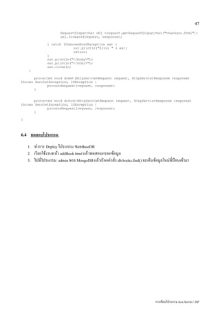47

                          RequestDispatcher obj =request.getRequestDispatcher("thankyou.html");
                          obj.forward(request, response);

                  } catch (UnknownHostException ex) {
                               out.println("Error " + ex);
                               return;
                  }
                  out.println("</body>");
                  out.println("</html>");
                  out.close();
      }

       protected void doGet(HttpServletRequest request, HttpServletResponse response)
throws ServletException, IOException {
              processRequest(request, response);
       }


       protected void doPost(HttpServletRequest request, HttpServletResponse response)
throws ServletException, IOException {
              processRequest(request, response);
       }

}



6.4    ทดสอบโปรแกรม
      1.   ทำการ Deploy โปรแกรม WebBaseDB
      2.   เรียกใช้งานหน้า addBook.html แล้วทดสอบกรอกข้อมูล
      3.   ไปที่โปรแกรม admin ของ MongoDB แล้วเรียกคำสั่ง db.books.find() จะเห็นข้อมูลใหม่ที่ป้อนเข้ามา




                                                                                   การเขียนโปรแกรม Java Servlet / JSP
 