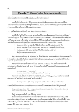 48


                     Exercise 7 โปรแกรมเว็บเพื่อสาธิตขอบเขตของออปเจ็ค
เนื้อหาที่ต้องศึกษาก่อน การเขียนโปรแกรม Servlet เพื่ออ่านค่าพารามิเตอร์
        แบบฝึกหัดนี้จะเป็นการพัฒนาโปรแกรม Java Servlet เพื่ออธิบายขอบเขตการทำงานของออปเจ็คใน
โปรแกรมแบบเว็บ (Object Scope) ที่มีอยู่สี่แบบคือ Page, Request, Session และ Web (Application) โดยจะทดลอง
ส่งค่าของออปเจ็คผ่านกันระหว่างโปรแกรม Servlet สองชุด
7.1   การพัฒนาโปรแกรมเพื่อสาธิตขอบเขตของ Object แบบ Request
       ออปเจ็คที่สร้างขึ้นในโปรแกรม Java Servlet ในแต่โปรแกรมจะมีขอบเขตการใช้งาน (scope) อยู่เพียงแค่
โปรแกรมนั้นๆ (URL นั้นๆ) ไม่สามารถที่จะใช้โปรแกรม Java Servlet หรือ JSP ตัวอื่นเรียกใช้ออปเจ็คตัวนั้นได้ การ
จะให้โปรแกรม Servlet หรือ JSP อื่นๆ เรียกออปเจ็คใดๆ ได้นั้น จะต้องมีการเขียน source code เพื่อส่งผ่านค่าขอ
งออปเจ็คนั้นไปยังออปเจ็คอื่นๆ ทั้งนี้เราสามารถกำหนดขอบเขตการใช้งานเพิ่มเติมได้อีก 3 แบบคือ
            ● Request ออปเจ็คสามารถถูกเรียกใช้เมื่อมีการเรียกมาจากโปรแกรม Servlet/JSP อื่น

            ● Session ออปเจ็คจะเก็บอยู่ใน Session ของ Web Browser ตราบเท่าที่ยังมีการใช้งานอยู่

            ● Application ออปเจ็คจะสามารถใช้งานได้ในโปรแกรม Servlet/JSP ใดๆ

                ที่อยู่ใน Web Application เดียวกัน
        การส่งค่าของออปเจ็คจาก URL หนึ่งมายัง URL อื่นทำได้หลายวิธี แบบฝึกหัดที่ผ่านมาเป็นการแสดงให้เห็น
ถึงการส่งค่าพารามิเตอร์ที่อยู่ในฟอร์มของไฟล์ HTML ไปยังโปรแกรม Java Servlet ที่สามารถเรียกใช้ได้โดย คำสั่ง
request.getParameter()

         นอกจากนี้เรายังสามารถที่จะส่งออปเจ็คไปยัง โปรแกรม Java Servlet หรือ JSP อื่นโดยการใช้คำสั่ง
setAttribute() อาทิเช่นส่งค่าของตัวแปร String ชื่อว่า name โดยจะเก็บไว้ใน attribute ที่ชื่อ RequestName และมีรูป
แบบคำสั่งดังนี้
                   String name = “Numnonda”;
                   request.setAttribute(“RequestName”, name);

       ซึ่งจะทำให้ URL ที่ทำการเรียกถัดไปสามารถเรียกใช้ attribute ที่ชื่อ RequestName และดึงค่าของตัวแปร
name ออกมาได้ โดยใช้คำสั่ง getAttribute() โดยมีรูปแบบดังนี้

                   String name = (String) request.getAttribute(“RequestName”);

ส่วนคำสั่งที่ใช้ในการที่จะ forward จากโปรแกรม Servlet ตัวหนึ่งไป URL อื่นจะเป็นคำสั่งที่มีรูปแบบดังนี้
         RequestDispatcher obj = request.getRequestDispatcher("SecondServlet");
         obj.forward(request,response);

         โดยที่ SecondServlet คือชื่อ URL ที่ต้องการ forward
         ในขั้นตอนนี้จะเป็นการพัฒนาโปรแกรมเพื่อสาธิตการทำงานของขอบเขตการทำงานของ Object แบบ
request โดยการพัฒนาโปรแกรม Servlet ขึ้นมาสองโปรแกรมคือ FirstServlet ที่จะใช้ในการส่งออปเจ็คซึ่งมี source
code ตาม Listing ที่ 7.1 และ โปรแกรม SecondServlet ที่จะใช่ในการอ่านค่าของออปเจ็คที่ส่งออกมาแล้วนำมา
แสดงผล ซึ่งมี source code ตาม Listing ที่ 7.2

Thanachart Numnonda and Thanisa Kruawaisayawan
 