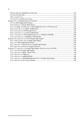 4

  14.4 พัฒนาไฟล์ mvc-dispatcher-servlet.xml...................................................................................... 115
  14.5 พัฒนาไฟล์ web.xml.................................................................................................................... 115
  14.6 การทดสอบโปรแกรม.......................................................................................................................116
  14.7 พัฒนาโปรแกรมเพื่อเชื่อมต่อกับฐานข้อมูล................................................................................................. 116
Exercise 15 การ Authentication โดยใช้ Tomcat .....................................................................................121
  15.1 สร้าง Web Application Project................................................................................................ 121
  15.2 เพิ่ม User ของ Tomcat Web Server........................................................................................... 121
  15.3 การ Config ไฟล์ web.xml ของ Web Application ที่ต้องการใช้ Tomcat user .....................................122
  15.4 การทดสอบโปรแกรมแบบ Basic Authenticate...................................................................................124
  15.5 การปรับปรุงโปรแกรมเพื่อให้ใช้ Login Form........................................................................................ 125
  15.6 การทดสอบโปรแกรม แบบ Form Authenticate.................................................................................. 126
  15.7 การปรับปรุงโปรแกรม เพื่อใช้ Authenticate โดยอ่านจาก Database MySQL.............................................. 126
  15.8 การทดสอบโปรแกรม แบบ Database Authenticate............................................................................ 127
Exercise 16 การพัฒนาโปรแกรมเว็บโดยใช้ Google App Engine...................................................................... 128
  16.1 การติดตั้งและเริ่มต้นการใช้งาน Google App Engine............................................................................ 128
  16.2 การสร้าง Web Application Project............................................................................................ 129
  16.3 การพัฒนาโปรแกรม Servlet เพื่อรันบน Google App Engine................................................................ 133
  16.4 การพัฒนาโปรแกรมเพื่อติดต่อกับ Google Account................................................................................135
Exercise 17 การพัฒนาโปรแกรม Google App Engine เพื่อติดต่อกับฐานข้อมูล โดยใช้ JPA........................................ 138
  17.1 การสร้างโปรเจ็ค Google App Engine............................................................................................138
  17.2 การพัฒนาโปรแกรม Book Entity Class..........................................................................................138
  17.3 การพัฒนาโปรแกรม EMF.java........................................................................................................ 139
  17.4 การพัฒนาโปรแกรม addBook.html................................................................................................. 140
  17.5 การพัฒนาโปรแกรม OnlineBookServlet เพื่อรันบน Google App Engine............................................140
  17.6 การพัฒนาโปรแกรมเพื่อแสดงข้อมูลใน Books ......................................................................................... 142




Thanachart Numnonda and Thanisa Kruawaisayawan
 