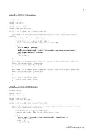 49

Listing ที่ 7.1 โปรแกรม FirstServlet.java

package servlet;

import java.io.*;
import java.net.*;

import javax.servlet.*;
import javax.servlet.http.*;

public class FirstServlet extends HttpServlet {

    protected void processRequest(HttpServletRequest request, HttpServletResponse
response)
       throws ServletException, IOException {

          PrintWriter out = response.getWriter();
          response.setContentType("text/html;charset=UTF-8");

          try {
             String name = "Numnonda";
             request.setAttribute("RequestName", name);
             RequestDispatcher obj = request.getRequestDispatcher("SecondServlet");
             obj.forward(request, response);
          } finally {
              out.close();
          }
     }

     protected void doGet(HttpServletRequest request, HttpServletResponse response)
     throws ServletException, IOException {
         processRequest(request, response);
     }

     protected void doPost(HttpServletRequest request, HttpServletResponse response)
     throws ServletException, IOException {
         processRequest(request, response);
     }

     public String getServletInfo() {
         return "Short description";
     }
}


Listing ที่ 7.2 โปรแกรม SecondServlet.java

package servlet;

import java.io.*;
import java.net.*;

import javax.servlet.*;
import javax.servlet.http.*;

public class SecondServlet extends HttpServlet {

     protected void processRequest(HttpServletRequest request, HttpServletResponse response)
     throws ServletException, IOException {

          PrintWriter out = response.getWriter();
          response.setContentType("text/html;charset=UTF-8");

          try {
             String name = (String) request.getAttribute("RequestName");
             out.println(name);
          } finally {
              out.close();


                                                                         การเขียนโปรแกรม Java Servlet / JSP
 