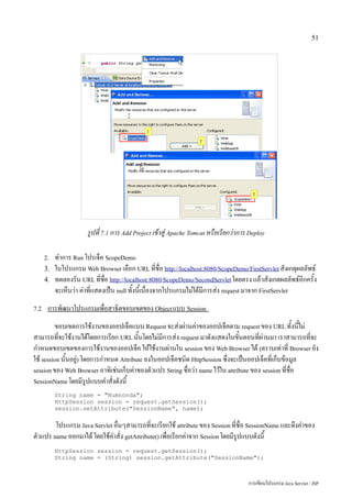 51




                       รูปที่ 7.1 การ Add Project เข้าสู่ Apache Tomcat หรือเรียกว่าการ Deploy

      2.   ทำการ Run โปรเจ็ค ScopeDemo
      3.   ในโปรแกรม Web Browser เลือก URL ที่ชื่อ http://localhost:8080/ScopeDemo/FirstServlet สังเกตุผลลัพธ์
      4.   ทดลองรัน URL ที่ชื่อ http://localhost:8080/ScopeDemo/SecondServlet โดยตรง แล้วสังเกตผลลัพธ์อีกครั้ง
           จะเห็นว่า ค่าที่แสดงเป็น null ทั้งนี้เนื่องจากโปรแกรมไม่ได้มีการส่ง request มาจาก FirstServlet
7.2    การพัฒนาโปรแกรมเพื่อสาธิตขอบเขตของ Object แบบ Session
         ขอบเขตการใช้งานของออปเจ็คแบบ Request จะส่งผ่านค่าของออปเจ็คตาม request ของ URL ทั้งนี้ไม่
สามารถที่จะใช้งานได้โดยการเรียก URL นั้นโดยไม่มีการส่ง request มาดังแสดงในขั้นตอนที่ผ่านมา เราสามารถที่จะ
กำหนดขอบเขตของการใช้งานของออปเจ็ค ให้ใช้งานผ่านใน session ของ Web Browser ได้ (ตราบเท่าที่ Browser ยัง
ใช้ session นั้นอยู) โดยการกำหนด Attribute ลงในออปเจ็คชนิด HttpSession ซึ่งจะเป็นออปเจ็คที่เก็บข้อมูล
                   ่
session ของ Web Browser อาทิเช่นเก็บค่าของตัวแปร String ชื่อว่า name ไว้ใน attribute ของ session ที่ชื่อ
SessionName โดยมีรูปแบบคำสั่งดังนี้

           String name = "Numnonda";
           HttpSession session = request.getSession();
           session.setAttribute("SessionName", name);

        โปรแกรม Java Servlet อื่นๆสามารถที่จะเรียกใช้ attribute ของ Session ที่ชื่อ SessionName และดึงค่าของ
ตัวแปร name ออกมาได้ โดยใช้คำสั่ง getAttribute() เพื่อเรียกค่าจาก Session โดยมีรูปแบบดังนี้
           HttpSession session = request.getSession();
           String name = (String) session.getAttribute("SessionName");



                                                                                       การเขียนโปรแกรม Java Servlet / JSP
 