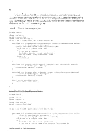 52

         ในขั้นตอนนี้จะเป็นการพัฒนาโปรแกรมเพื่อสาธิตการทำงานของขอบเขตการทำงานของ Object แบบ
session โดยการพัฒนาโปรแกรม Servlet ขึ้นมาสองโปรแกรมคือ FirstSessionServlet ที่จะใช้ในการส่งออปเจ็คซึ่งมี
source code ตาม Listing ที่ 7.3 และ โปรแกรม SecondSessionServlet ที่จะใช่ในการอ่านค่าของออปเจ็คที่ส่งออกมา
แล้วนำมาแสดงผล ซึ่งมี source code ตาม Listing ที่ 7.4
Listing ที่ 7.3 โปรแกรม FirstSessionServlet.java

package servlet;
import java.io.*;
import java.net.*;
import javax.servlet.*;
import javax.servlet.http.*;
public class FirstSessionServlet extends HttpServlet {

     protected void processRequest(HttpServletRequest request, HttpServletResponse response)
             throws ServletException, IOException {
         response.setContentType("text/html;charset=UTF-8");
         PrintWriter out = response.getWriter();
         try {
             String name = "Numnonda";
             HttpSession session = request.getSession();
             session.setAttribute("SessionName", name);
         } finally {
             out.close();
         }
     }

     protected void doGet(HttpServletRequest request, HttpServletResponse response)
             throws ServletException, IOException {
         processRequest(request, response);
     }

     protected void doPost(HttpServletRequest request, HttpServletResponse response)
             throws ServletException, IOException {
         processRequest(request, response);
     }

     public String getServletInfo() {
         return "Short description";
     }

}


Listing ที่ 7.4 โปรแกรม SecondSessionServlet.java

package servlet;

import java.io.*;
import java.net.*;

import javax.servlet.*;
import javax.servlet.http.*;


public class SecondSessionServlet extends HttpServlet {


     protected void processRequest(HttpServletRequest request, HttpServletResponse response)
             throws ServletException, IOException {
         response.setContentType("text/html;charset=UTF-8");
         PrintWriter out = response.getWriter();
         try {
             HttpSession session = request.getSession();
             String name = (String) session.getAttribute("SessionName");


Thanachart Numnonda and Thanisa Kruawaisayawan
 