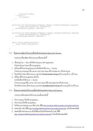 53

                  out.println(name);
              } finally {
                  out.close();
              }
        }


        protected void doGet(HttpServletRequest request, HttpServletResponse response)
                throws ServletException, IOException {
            processRequest(request, response);
        }

        protected void doPost(HttpServletRequest request, HttpServletResponse response)
                throws ServletException, IOException {
            processRequest(request, response);
        }


        public String getServletInfo() {
            return "Short description";
        }

}


7.2.1       ขั้นตอนการพัฒนาโปรแกรมเพื่อสาธิตขอบเขตของ Object แบบ Session
            เราสามารถที่จะพัฒนาโปรแกรม ตามขั้นตอนดังนี้
    1.      เลือกเมนู File → New แล้วเลือก Dynamic Web Application
            กำหนด Project Name เป็น ScopeDemo
    2.      คลิ๊กขวาที่โหนด ScopeDemo จากนั้นเลือกคำสั่ง New → Servlet
            กำหนด Java Package เป็น servlet และ Class Name เป็น FirstServlet แล้วกด Finish
    3.      ในหน้าต่าง Editor เขียน Source code ของ FirstSessionServlet.java ดัง Listing ที่ 6.3 แล้ว Save
    4.      คลิ๊กขวาที่โหนด ScopeDemo อีกครั้ง
            จากนั้นเลือกคำสั่ง New → Servlet
            กำหนด Package เป็น servlet และ Class Name เป็น SecondServlet แล้วกด Finish
            ในหน้าต่าง Editor เขียน Source code ของ SecondSessionServlet.java ดัง Listing ที่ 6.4 แล้ว Save
7.2.2       ขั้นตอนการทดสอบโปรแกรมเพื่อสาธิตขอบเขตของ Object แบบ Session
            เราสามารถที่จะทดสอบโปรแกรม ตามขั้นตอนดังนี้
    1.      ทำการ Deploy โปรเจ็ค ScopeDemo
    2.      ทำการ Run โปรเจ็ค ScopeDemo
    3.      ในโปรแกรม Web Browser เลือก URL ที่ชื่อ http://localhost:8080/ScopeDemo/FirstSessionServlet
    4.      ทดลองรัน URL ที่ชื่อ http://localhost:8080/ScopeDemo/SecondSessionServlet แล้วสังเกตผลลัพธ์
    5.      ทดลองปิด Web Browser แล้วเปิดขึ้นมาใหม่แล้วทดลองรัน URL ที่ชื่อ
            http://localhost:8080/ScopeDemo/SecondSessionServlet ใหม่แล้วสังเกตผลลัพธ์




                                                                                       การเขียนโปรแกรม Java Servlet / JSP
 