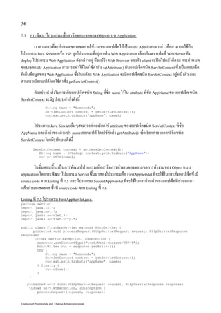 54

7.3    การพัฒนาโปรแกรมเพื่อสาธิตขอบเขตของ Object แบบ Application
          เราสามารถที่จะกำหนดขอบเขตการใช้งานของออปเจ็คให้เป็นแบบ Application กล่าวคือสามารถใช้กับ
โปรแกรม Java Servlet หรือ JSP ทุกโปรแกรมที่อยู่ภายใน Web Application เดียวกันตราบใดที่ Web Server ยัง
deploy โปรแกรม Web Application ดังกล่าวอยู่ ถึงแม้ว่า Web Browser ของฝั่ง client จะปิดไปแล้วก็ตาม การกำหนด
ขอบเขตแบบ Application สามารถทำได้โดยใช้คำสั่ง setAttribute() กับออปเจ็คชนิด ServletContext ซึ่งเป็นออปเจ็ค
ที่เก็บข้อมูลของ Web Application ซึ่งในแต่ละ Web Application จะมีออปเจ็คชนิด ServletContext อยู่หนึ่งตัว และ
สามารถเรียกมาได้โดยใช้คำสั่ง getServletContext()
        ตัวอย่างคำสั่งในการเก็บออปเจ็คชนิด String ที่ชื่อ name ไว้ใน attribute ที่ชื่อ AppName ของออปเจ็ค ชนิด
ServletContext จะมีรูปแบบคำสั่งดังนี้

                 String name = "Numnonda";
                 ServletContext context = getServletContext();
                 context.setAttribute("AppName", name);


        โปรแกรม Java Servlet อื่นๆสามารถที่จะเรียกใช้ attribute ของออปเจ็คชนิด ServletContext ที่ชื่อ
AppName และดึงค่าของตัวแปร name ออกมาได้ โดยใช้คำสั่ง getAttribute() เพื่อเรียกค่าจากออปเจ็คชนิด
ServletContext โดยมีรูปแบบดังนี้

        ServletContext context = getServletContext();
           String name = (String) context.getAttribute("AppName");
           out.println(name);


         ในขั้นตอนนี้จะเป็นการพัฒนาโปรแกรมเพื่อสาธิตการทำงานของขอบเขตการทำงานของ Object แบบ
application โดยการพัฒนาโปรแกรม Servlet ขึ้นมาสองโปรแกรมคือ FirstAppServlet ที่จะใช้ในการส่งออปเจ็คซึ่งมี
source code ตาม Listing ที่ 7.5 และ โปรแกรม SecondAppServlet ที่จะใช้ในการอ่านค่าของออปเจ็คที่ส่งออกมา
แล้วนำมาแสดงผล ซึ่งมี source code ตาม Listing ที่ 7.6
Listing ที่ 7.5 โปรแกรม FirstAppServlet.java
package servlet;
import java.io.*;
import java.net.*;
import javax.servlet.*;
import javax.servlet.http.*;

public class FirstAppServlet extends HttpServlet {
      protected void processRequest(HttpServletRequest request, HttpServletResponse
response)
       throws ServletException, IOException {
        response.setContentType("text/html;charset=UTF-8");
        PrintWriter out = response.getWriter();
        try {
            String name = "Numnonda";
            ServletContext context = getServletContext();
            context.setAttribute("AppName", name);
        } finally {
            out.close();
        }
    }

      protected void doGet(HttpServletRequest request, HttpServletResponse response)
       throws ServletException, IOException {
           processRequest(request, response);


Thanachart Numnonda and Thanisa Kruawaisayawan
 