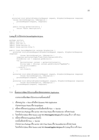 55

        }

    protected void doPost(HttpServletRequest request, HttpServletResponse response)
     throws ServletException, IOException {
         processRequest(request, response);
     }

        public String getServletInfo() {
            return "Short description";
        }
}


Listing ที่ 7.6 โปรแกรม SecondAppServlet.java

package servlet;
import java.io.*;
import java.net.*;
import javax.servlet.*;
import javax.servlet.http.*;

public class SecondAppServlet extends HttpServlet {
    protected void processRequest(HttpServletRequest request, HttpServletResponse
response)
            throws ServletException, IOException {
        response.setContentType("text/html;charset=UTF-8");
        PrintWriter out = response.getWriter();
        try {
            ServletContext context = getServletContext();
            String name = (String) context.getAttribute("AppName");
            out.println(name);
        } finally {
            out.close();
        }
    }
    protected void doGet(HttpServletRequest request, HttpServletResponse response)
            throws ServletException, IOException {
        processRequest(request, response);
    }
    protected void doPost(HttpServletRequest request, HttpServletResponse response)
            throws ServletException, IOException {
        processRequest(request, response);
    }
}


7.3.1       ขั้นตอนการพัฒนาโปรแกรมเพื่อสาธิตขอบเขตของ Application
            เราสามารถที่จะพัฒนาโปรแกรม ตามขั้นตอนดังนี้
    1.      เลือกเมนู File → New แล้วเลือก Dynamic Web Application
            กำหนด Project Name เป็น ScopeDemo
    2.      คลิ๊กขวาที่โหนด ScopeDemo จากนั้นเลือกคำสั่ง New → Servlet
            กำหนด Java Package เป็น servlet และ Class Name เป็น FirstServlet แล้วกด Finish
    3.      ในหน้าต่าง Editor เขียน Source code ของ FirstAppServlet.java ดัง Listing ที่ 6.5 แล้ว Save
    4.      คลิ๊กขวาที่โหนด ScopeDemo อีกครั้ง
            จากนั้นเลือกคำสั่ง New → Servlet
            กำหนด Java Package เป็น servlet และ Class Name เป็น SecondServlet แล้วกด Finish
            ในหน้าต่าง Editor เขียน Source code ของ SecondAppServlet.java ดัง Listing ที่ 6.6 แล้ว Save


                                                                                      การเขียนโปรแกรม Java Servlet / JSP
 