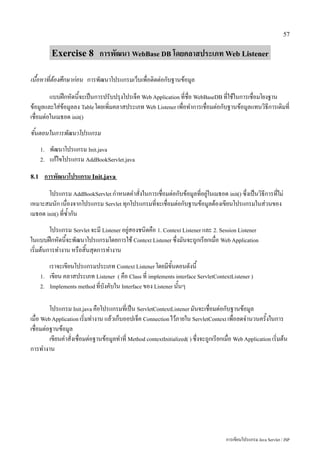 57


           Exercise 8 การพัฒนา WebBase DB โดยคลาสประเภท Web Listener

เนื้อหาที่ต้องศึกษาก่อน การพัฒนาโปรแกรมเว็บเพื่อติดต่อกับฐานข้อมูล
         แบบฝึกหัดนี้จะเป็นการปรับปรุงโปรเจ็ค Web Application ที่ชื่อ WebBaseDB ที่ใช้ในการเชื่อมโยงฐาน
ข้อมูลและใส่ข้อมูลลง Table โดยเพิ่มคลาสประเภท Web Listener เพื่อทำการเชื่อมต่อกับฐานข้อมูลแทนวิธีการเดิมที่
เชื่อมต่อในเมธอด init()
ขั้นตอนในการพัฒนาโปรแกรม
      1.   พัฒนาโปรแกรม Init.java
      2.   แก้ไขโปรแกรม AddBookServlet.java
8.1    การพัฒนาโปรแกรม Init.java
       โปรแกรม AddBookServlet กำหนดคำสั่งในการเชื่อมต่อกับข้อมูลที่อยู่ในเมธอด init() ซึ่งเป็นวิธีการที่ไม่
เหมาะสมนัก เนื่องจากโปรแกรม Servlet ทุกโปรแกรมที่จะเชื่อมต่อกับฐานข้อมูลต้องเขียนโปรแกรมในส่วนของ
เมธอด init() ที่ซ้ำกัน
         โปรแกรม Servlet จะมี Listener อยู่สองชนิดคือ 1. Context Listener และ 2. Session Listener
ในแบบฝึกหัดนี้จะพัฒนาโปรแกรมโดยการใช้ Context Listener ซึ่งมันจะถูกเรียกเมื่อ Web Application
เริ่มต้นการทำงาน หรือสิ้นสุดการทำงาน
           เราจะเขียนโปรแกรมประเภท Context Listener โดยมีขั้นตอนดังนี้
      1.   เขียน คลาสประเภท Listener ( คือ Class ที่ implements interface ServletContextListener )
      2.   Implements method ที่บังคับใน Interface ของ Listener นั้นๆ


         โปรแกรม Init.java คือโปรแกรมที่เป็น ServletContextListener มันจะเชื่อมต่อกับฐานข้อมูล
เมื่อ Web Application เริ่มทำงาน แล้วเก็บออปเจ็ค Connection ไว้ภายใน ServletContext เพื่อลดจำนวนครั้งในการ
เชื่อมต่อฐานข้อมูล
         เขียนคำสั่งเชื่อมต่อฐานข้อมูลทำที่ Method contextInitialized( ) ซึ่งจะถูกเรียกเมื่อ Web Application เริ่มต้น
การทำงาน




                                                                                         การเขียนโปรแกรม Java Servlet / JSP
 