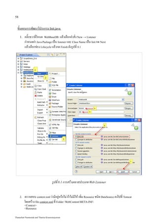 58


  ขั้นตอนการพัฒนาโปรแกรม Init.java
     1.   คลิ๊กขวาที่โหนด WebBaseDB แล้วเลือกคำสั่ง New → Listener
          กำหนดค่า Java Package เป็น listener และ Class Name เป็น Init กด Next
          แล้วเลือกช่อง Lifecycle แล้วกด Finish ดังรูปที่ 8.1




                                     รูปที่ 8.1 การสร้างคลาสประเภท Web Listener


     2.   ตรวจสอบ context.xml ว่ามีอยู่หรือไม่ ถ้าไม่มีให้ เพิ่ม Resource ชนิด DataSource ลงไปที่ Tomcat
          โดยสร้าง file context.xml ที่ Folder WebContentMETA-INF
          <Context>
          <Resource


Thanachart Numnonda and Thanisa Kruawaisayawan
 