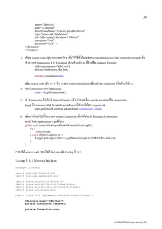 59

                name="jdbc/test"
                auth="Container"
                driverClassName="com.mysql.jdbc.Driver"
                type="javax.sql.DataSource"
                url="jdbc:mysql://localhost:3306/test"
                username="root"
                password="root" >
         </Resource>
         </Context>

    3.   เขียน source code อยู่นอกเมธอดใดๆ เพื่อให้ใช้ทั้งในเมธอด contextInitialized และ contextDestroyed เพื่อ
         ทำการขอ Datasource จาก Container ส่วนตัวแปร ds ที่รับเป็น Instance Member
                 @Resource(name="jdbc/test")
                 private DataSource jdbcTest;

                 private Connection conn;

         เพิ่ม source code (ข้อ 4 - 5) ใน เมธอด contextInitialized เพื่อเตรียม connection ให้พร้อมใช้งาน
    4.   ขอ Connection จาก Datasource
                 conn = ds.getConnection();

    5.   นำ Connection ไปเก็บที่ ServletContext แล้ว กำหนดชื่อ context variable เป็น connection
         (arg0 คือ instance ของ ServletContextEvent ที่ส่งมาให้ทาง argument)
                 arg0.getServletContext().setAttribute("connection", conn);

    6.   เพิ่มคำสั่งต่อไปนี้ในเมธอด contextDestroyed เพื่อให้ทำลาย Database Connection
         กรณี Web Application หยุดใช้งาน
         public void contextDestroyed(ServletContextEvent arg0) {
             try{
                  conn.close();
             } catch (SQLException ex) {
                  Logger.getLogger(Init.class.getName()).log(Level.SEVERE, null, ex);
             }
         }

เราจะได้ source code ของไฟล์ Init.java ดัง Listing ที่   8.1


Listing ที่ 8.1 โปรแกรม Init.java

package listener;

import java.sql.Connection;
import java.sql.SQLException;

import   javax.annotation.Resource;
import   javax.servlet.ServletContextEvent;
import   javax.servlet.ServletContextListener;
import   javax.sql.DataSource;

public class Init implements ServletContextListener {

         @Resource(name="jdbc/test")
         private DataSource jdbcTest;

         private Connection conn;




                                                                                       การเขียนโปรแกรม Java Servlet / JSP
 