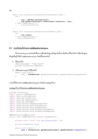 60

      public void contextInitialized(ServletContextEvent arg0) {
         try {

                  conn = jdbcTest.getConnection();
                  arg0.getServletContext().setAttribute("connection", conn);
           } catch (SQLException e) {
                  e.printStackTrace();
           }
      }

      public void contextDestroyed(ServletContextEvent arg0) {
         try {
                conn.close();
         } catch (SQLException e) {
           e.printStackTrace();
         }
      }
}


8.2    การปรับปรุงโปรแกรม AddBookServlet.java
         โปรแกรม Init.java จะมำหน้าที่ในการเชื่อมต่อกับฐานข้อมูล ดังนั้นเราจึงต้องแก้ไขคำสั่งการเชื่อมโยงฐาน
ข้อมูลที่อยู่ในไฟล์ AddBookServlet.java โดยมีขั้นตอนดังนี้
      1.   ให้ลบคำสั่ง
           @Resource(name = "jdbc/test")
           private DataSource jdbcTest;

      2.   แก้ไขเมธอด init() ให้เป็นดังนี้
           public void init() {
                 conn = (Connection) getServletContext().getAttribute("connection");
           }



เราจะได้โปรแกรม AddBookServlet.java ใหม่ดัง Listing ที่ 8.2
Lisitng ที่ 8.2 โปรแกรม AddBookServlet.java

package controller;
import java.io.IOException;
import java.io.PrintWriter;
import java.sql.Connection;
import java.sql.SQLException;
import java.sql.Statement;
import javax.servlet.RequestDispatcher;
import javax.servlet.ServletException;
import javax.servlet.http.HttpServlet;
import javax.servlet.http.HttpServletRequest;
import javax.servlet.http.HttpServletResponse;

@WebServlet("/addBook.do")
public class AddBookServlet extends HttpServlet {

           private static final long serialVersionUID = 1L;

           private Connection conn;

           public void init() {
                 conn = (Connection) getServletContext().getAttribute("connection");


Thanachart Numnonda and Thanisa Kruawaisayawan
 