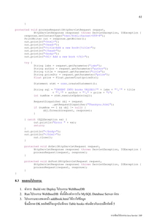 61

           }

protected void processRequest(HttpServletRequest request,
            HttpServletResponse response) throws ServletException, IOException {
      response.setContentType("text/html;charset=UTF-8");
      PrintWriter out = response.getWriter();
      out.println("<html>");
      out.println("<head>");
      out.println("<title>Add a new book</title>");
      out.println("</head>");
      out.println("<body>");
      out.println("<h1> Add a new book </h1>");

           try {
                   String isbn = request.getParameter("isbn");
                   String author = request.getParameter("author");
                   String title = request.getParameter("title");
                   String priceStr = request.getParameter("price");
                   float price = Float.parseFloat(priceStr);

                   Statement stmt = conn.createStatement();

                   String sql = "INSERT INTO books VALUES('" + isbn + "','" + title
                               + "','" + author + "'," + price + ")";
                   int numRow = stmt.executeUpdate(sql);

                   RequestDispatcher obj = request
                               .getRequestDispatcher("Thankyou.html");
                   if (numRow == 1 && obj != null) {
                         obj.forward(request, response);
                   }

           } catch (SQLException ex) {
                 out.println("Error " + ex);
                 return;
           }
           out.println("</body>");
           out.println("</html>");
                 out.close();
           }

           protected void doGet(HttpServletRequest request,
                 HttpServletResponse response) throws ServletException, IOException {
                 processRequest(request, response);
           }

           protected void doPost(HttpServletRequest request,
                 HttpServletResponse response) throws ServletException, IOException {
                 processRequest(request, response);
           }
}

8.3    ทดสอบโปรแกรม
      1.   ทำการ Build และ Deploy โปรแกรม WebBaseDB
      2.   Run โปรแกรม WebBaseDB ทั้งนี้ต้องทำการรัน MySQL Database Server ก่อน
      3.   โปรแกรมจะแสดงหน้า addBook.html ให้เราใส่ข้อมูล
           ซี่งเมื่อกด OK ผลลัพธ์ก็จะถูกบันทึกลง Table books เช่นเดียวกับแบบฝึกหัดที่ 5

                                                                                การเขียนโปรแกรม Java Servlet / JSP
 