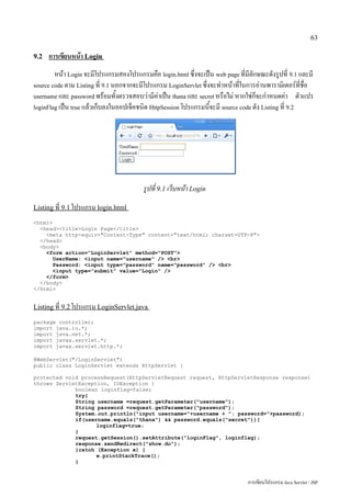 63

9.2   การเขียนหน้า Login
        หน้า Login จะมีโปรแกรมสองโปรแกรมคือ login.html ซึ่งจะเป็น web page ที่มีลักษณะดังรูปที่ 9.1 และมี
source code ตาม Listing ที่ 9.1 นอกจากจะมีโปรแกรม LoginServlet ซึ่งจะทำหน้าที่ในการอ่านพารามิเตอร์ที่ชื่อ
username และ password พร้อมทั้งตรวจสอบว่ามีค่าเป็น thana และ secret หรือไม่ หากใช่ก็จะกำหนดค่า ตัวแปร
loginFlag เป็น true แล้วเก็บลงในออปเจ็คชนิด HttpSession โปรแกรมนี้จะมี source code ดัง Listing ที่ 9.2




                                         รูปที่ 9.1 เว็บหน้า Login
Listing ที่ 9.1 โปรแกรม login.html

<html>
  <head><title>Login Page</title>
    <meta http-equiv="Content-Type" content="text/html; charset=UTF-8">
  </head>
  <body>
    <form action="LoginServlet" method="POST">
       UserName: <input name="username" /> <br>
       Password: <input type="password" name="password" /> <br>
       <input type="submit" value="Login" />
    </form>
  </body>
</html>


Listing ที่ 9.2 โปรแกรม LoginServlet.java

package controller;
import java.io.*;
import java.net.*;
import javax.servlet.*;
import javax.servlet.http.*;

@WebServlet("/LoginServlet")
public class LoginServlet extends HttpServlet {

protected void processRequest(HttpServletRequest request, HttpServletResponse response)
throws ServletException, IOException {
             boolean loginflag=false;
             try{
             String username =request.getParameter("username");
             String password =request.getParameter("password");
             System.out.println("input username="+username + ": password="+password);
             if(username.equals("thana") && password.equals("secret")){
                    loginflag=true;
             }
             request.getSession().setAttribute("loginFlag", loginflag);
             response.sendRedirect("show.do");
             }catch (Exception e) {
                    e.printStackTrace();
             }


                                                                                การเขียนโปรแกรม Java Servlet / JSP
 