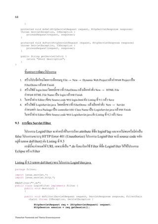 64

           }

      protected void doGet(HttpServletRequest request, HttpServletResponse response)
      throws ServletException, IOException {
          processRequest(request, response);
      }

      protected void doPost(HttpServletRequest request, HttpServletResponse response)
      throws ServletException, IOException {
          processRequest(request, response);
      }

      public String getServletInfo() {
          return "Short description";
      }
}


           ขั้นตอนการพัฒนาโปรแกรม
      1.   สร้างโปรเจ็คใหม่โดยการเลือกเมนู File → New → Dynamic Web Project แล้วกำหนด Project เป็น
           FilterDemo แล้วกด Finish
      2.   สร้างไฟล์ login.html โดยคลิ๊กขวาที่ FilterDemo แล้วเลือกคำสั่ง New → HTML File
           กำหนด HTML File Name เป็น login แล้วกด Finish
      3.   ในหน้าต่าง Editor เขียน Source code ของ login.html ดัง Listing ที่ 9.1 แล้ว Save
      4.   สร้างไฟล์ LoginServlet.java โดยคลิ๊กขวาที่ FilterDemo แล้วเลือกคำสั่ง New → Servlet
           กำหนดค่า Java Package เป็น controller และ Class Name เป็น LoginServlet.java แล้วกด Finish
           ในหน้าต่าง Editor เขียน Source code ของ LoginServlet.java ดัง Listing ที่ 9.2 แล้ว Save
9.3    การเขียน Servlet Filter
           โปรแกรม LoginFilter จะทำหน้าที่ในการเรียก attribute ที่ชื่อ loginFlag และหากไม่พบหรือมีค่าเป็น
false โปรแกรมจะระบุ HTTP Error 401 (Unauthorize) โปรแกรม LoginFilter จะมี source code หลัก
อยู่ที่ เมธอด doFilter() ดัง Listing ที่ 9.3
           กรณีนี้จะกำหนดให้ URL เฉพาะที่เป็น *.do จึงจะเรียกใช้ Filter ที่ชื่อ LoginFilter ให้ใช้โปรแกรม
Eclipse สร้าง Filter


Listing ที่ 9.3 เมธอด doFilter() ของ โปรแกรม LoginFilter.java

package filter;

import javax.servlet.*;
import javax.servlet.http.*;

@WebFilter("*.do")
public class LoginFilter implements Filter {
       public void destroy() {
       }

           public void doFilter(ServletRequest request, ServletResponse response, FilterChain
              chain) throws IOException, ServletException {

                   HttpServletRequest req = (HttpServletRequest) request;
                   HttpSession session = req.getSession();



Thanachart Numnonda and Thanisa Kruawaisayawan
 