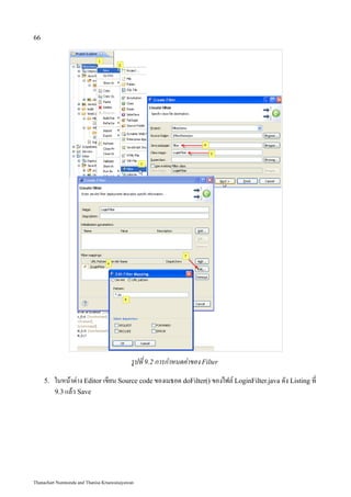 66




                                            รูปที่ 9.2 การกำหนดค่าของ Filter
     5.   ในหน้าต่าง Editor เขียน Source code ของเมธอด doFilter() ของไฟล์ LoginFilter.java ดัง Listing ที่
          9.3 แล้ว Save




Thanachart Numnonda and Thanisa Kruawaisayawan
 