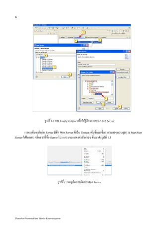 6




                             รูปที่ 1.2 การ Config Eclipse เพื่อให้รู้จัก TOMCAT Web Server

        เราจะเห็นหน้าต่าง Server มีชื่อ Web Server ที่เป็น Tomcat เพิ่มขึ้นมาซึ่งเราสามารถควบคุมการ Start/Stop
Server ได้โดยการคลิ๊กขวาที่ชื่อ Server โปรแกรมจะแสดงคำสั่งต่างๆ ขึ้นมาดังรูปที่ 1.3




                                           รูปที่ 1.3 เมนูในการจัดการ Web Server




Thanachart Numnonda and Thanisa Kruawaisayawan
 