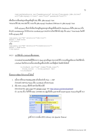 71

         <sql:setDataSource var="newdatasource" driver="com.mysql.jdbc.Driver"
         url="jdbc:mysql:///test" user="root" password="root"/>

เพื่อเป็นการเชื่อมต่อฐานข้อมูลที่อยู่ที่ URL ที่ชื่อ jdbc:mysql:///test
*สามารถใช้ URL ของ DB ได้ 2 แบบ คือ jdbc:mysql://localhost:3306/test หรือ jdbc:mysql:///test

         คำสั่ง sql:query เป็นคำสั่งที่จะเรียกดูข้อมูลของฐานข้อมูลที่เชื่อมต่อใน DataSource ที่เป็น jdbc/test หรือ
ตัวแปร newdatasource ในโปรแกรม viewBook.jsp เราจะทำการเรียกใช้คำสั่ง SQL คือ select * from books โดยใช้
คำสั่ง sql:query ดังนี้
<sql:query var="db" dataSource="jdbc/test">
SELECT * FROM books
</sql:query>
หรือ
<sql:query var="db" dataSource="${newdatasource}">
SELECT * FROM books
</sql:query>



10.2.3   การใช้คำสั่ง c:forEach เพื่อแสดงผล
         การแสดงค่าของผลลัพธ์ที่ได้จากการ Query ฐานข้อมูล สามารถทำได้ การแจงข้อมูลทีละแถวโดยใช้คำสั่ง
         c:forEach โดยโปรแกรมนี้จะแสดงข้อมูลชื่อหนังสือ และชื่อผู้แต่ง โดยมีคำสั่งดังนี้

                 <c:forEach var="row" items="${db.rows}">
                   ${row.title} : ${row.author} <br>
                 </c:forEach>

ขั้นตอนการพัฒนาโปรแกรมนี้ มีดังนี้
    1.   คลิ๊กขวาที่โหนด WebBaseDB แล้วเลือกคำสั่ง New → JSP
         กำหนดค่า JSP File Name เป็น viewBook แล้วกด Finish
    2.   เพิ่ม JSTL Library เพื่อให้ JSP เรียกใช้งานได้
         (Download file jstl-1.2.jar และ jstl-api-1.2.jar จาก http://jstl.java.net/download.html)
         นำ .Jar File ทั้ง 2 ไปไว้ที่ folder {$TOMCAT}lib ซึ่งเป็น path ของที่ install Apache Tomcat ดังรูปที่ 10.3




                             รูปที่ 10.3 การเพิ่ม JSTL Library บน Apache Tomcat




                                                                                         การเขียนโปรแกรม Java Servlet / JSP
 