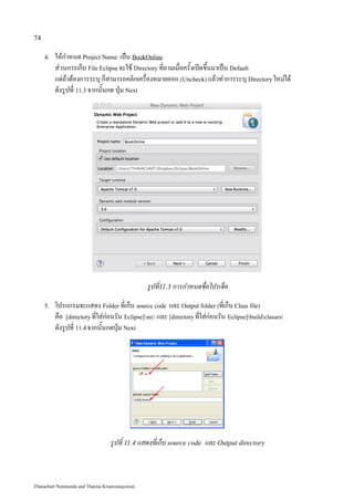 74

     4.   ให้กำหนด Project Name: เป็น BookOnline
          ส่วนการเก็บ File Eclipse จะใช้ Directory ที่ถามเมื่อครั้งเปิดขึ้นมาเป็น Default
          แต่ถ้าต้องการระบุ ก็สามารถคลิกเครื่องหมายออก (Uncheck) แล้วทำการระบุ Directory ใหม่ได้
          ดังรูปที่ 11.3 จากนั้นกด ปุ่ม Next




                                                 รูปที่11.3 การกำหนดชื่อโปรเจ็ค
     5.   โปรแกรมจะแสดง Folder ที่เก็บ source code และ Output folder (ที่เก็บ Class file)
          คือ [directory ที่ใส่ก่อนรัน Eclipse]src และ [directory ที่ใส่ก่อนรัน Eclipse]buildclasses
          ดังรูปที่ 11.4 จากนั้นกดปุ่ม Next




                                  รูปที่ 11.4 แสดงที่เก็บ source code และ Output directory



Thanachart Numnonda and Thanisa Kruawaisayawan
 