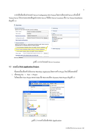 7

          เราจำเป็นที่จะต้องกำหนดค่า Server Configuration ของ Tomcat โดยการเลือกแทป Server แล้วคลิ๊กที่
Tomcat Server โปรแกรมจะแสดงข้อมูลต่างๆของ Server ให้เลือก Server Locations เป็น Use Tomcat Installation
ดังรูปที่ 1.4




                                     รูปที่ 1.4 การกำหนดค่า Server Locations
1.2    การสร้าง Web Application Project
           ขั้นตอนนี้จะเป็นสร้างโปรแกรม Web-Base Application โดยการสร้าง Project ใหม่ มีขั้นตอนดังนี้
      1.   เลือกเมนู File → New → Project
           ในไดอะล็อก New Project ขยาย Folder ชื่อ Web และเลือก Dynamic Web Project ดังรูปที่ 1.5




                                   รูปที่ 1.5 การสร้างโปรเจ็ค Web Application

                                                                                    การเขียนโปรแกรม Java Servlet / JSP
 