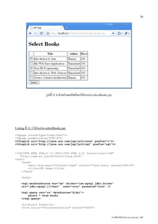 79




                        รูปที่ 11.6 ตัวอย่างผลลัพธ์ของโปรแกรม selectBooks.jsp




Listing ที่ 11.1 โปรแกรม selectBooks.jsp

<%@page contentType="text/html"%>
<%@page pageEncoding="UTF-8"%>
<%@taglib uri="http://java.sun.com/jsp/jstl/core" prefix="c"%>
<%@taglib uri="http://java.sun.com/jsp/jstl/sql" prefix="sql"%>


<!DOCTYPE HTML PUBLIC "-//W3C//DTD HTML 4.01 Transitional//EN"
   "http://www.w3.org/TR/html4/loose.dtd">
<html>
    <head>
        <meta http-equiv="Content-Type" content="text/html; charset=UTF-8">
        <title>JSP Page</title>
    </head>

     <body>

     <sql:setDataSource var="ds" driver="com.mysql.jdbc.Driver"
     url="jdbc:mysql:///test" user="root" password="root" />

     <sql:query var="rs" dataSource="${ds}">
         select * from books
     </sql:query>

     <h1>Select Books</h1>
     <form action="ProcessSelection" method="POST">


                                                                                การเขียนโปรแกรม Java Servlet / JSP
 