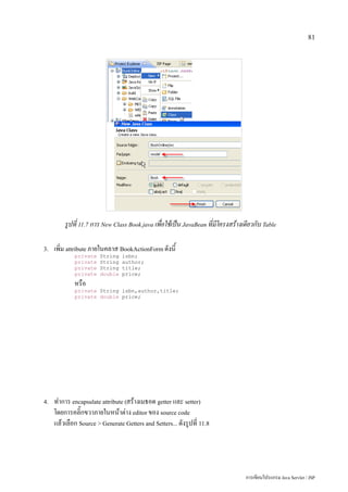 81




         รูปที่ 11.7 การ New Class Book.java เพื่อใช้เป็น JavaBean ที่มีโครงสร้างเดียวกับ Table

3.   เพิ่ม attribute ภายในคลาส BookActionForm ดังนี้
             private    String   isbn;
             private    String   author;
             private    String   title;
             private    double   price;
             หรือ
             private String isbn,author,title;
             private double price;




4.   ทำการ encapsulate attribute (สร้างเมธอด getter และ setter)
     โดยการคลิ๊กขวาภายในหน้าต่าง editor ของ source code
     แล้วเลือก Source > Generate Getters and Setters... ดังรูปที่ 11.8




                                                                                  การเขียนโปรแกรม Java Servlet / JSP
 
