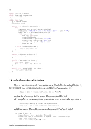 84

import java.sql.Statement;
import java.util.LinkedList;
import java.util.List;

public class Cart {
    List <Book> books;
    Connection conn;

       public void addItem(String isbn) {
           try {
               Statement stmt = conn.createStatement();
               String sql = "SELECT * from books where isbn='" + isbn + "'";
               ResultSet rs = stmt.executeQuery(sql);
               while (rs.next()) {
                    Book bk = new Book();
                    bk.setIsbn(isbn);
                    bk.setAuthor(rs.getString("author"));
                    bk.setTitle(rs.getString("title"));
                    bk.setPrice(rs.getFloat("price"));
                    books.add(bk);
               }
           } catch (SQLException ex) {
                 ex.printStackTrace();
           }
       }

       public List<Book> getBooks() {
           return books;
       }

       public Cart(Connection conn) {
           this.conn = conn;
           books = new LinkedList<Book>();
       }

       public void removeItem(String isbn) {
            books.remove(isbn);
       }
}




11.4    การพัฒนาโปรแกรม ProcessSelection.java
       โปรแกรม ProcessSelection.java เป็นโปรแกรม Java Servlet ที่ทำหน้าที่อ่านค่าพารามิเตอร์ที่ชื่อ isbn ซึ่ง
ส่งมาจากหน้า Web Form ของโปรแกรม selectBooks.java โดยใช้คำสั่ง getParameterValues ดังนี้
                   String[] isbn = request.getParameterValues("isbn");


         จากนั้นจะทำการเรียก session เพื่อเรียก attribute ที่ชื่อ cart ออกมาโดยใช้คำสั่งดังนี้
         (ทำ Casting เป็น Cart เนื่องจาก HttpSession.getAttribute มัน Return Reference ชนิด Object ออกมา)

                   HttpSession session = request.getSession(true);
                   Cart cart = (Cart) session.getAttribute("cart");


         กรณีที่ไม่พบ attribute ที่ชื่อ cart โปรแกรมจะทำการเก็บ attribute นี้ขึ้นใหม่โดยใช้คำสั่งดังนี้
           if (cart == null) {
               ServletContext ctx = getServletContext();
               Connection conn = (Connection) ctx.getAttribute("connection");
               cart = new Cart(conn);
               session.setAttribute("cart", cart);


Thanachart Numnonda and Thanisa Kruawaisayawan
 