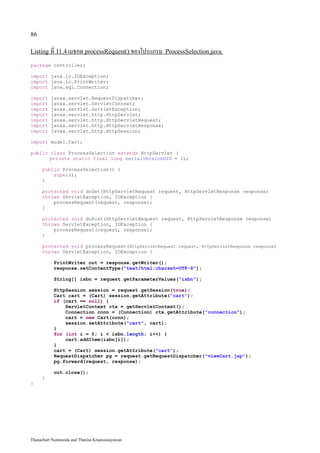 86

Listing ที่ 11.4 เมธอด processRequest() ของโปรแกรม ProcessSelection.java

package controller;

import java.io.IOException;
import java.io.PrintWriter;
import java.sql.Connection;

import    javax.servlet.RequestDispatcher;
import    javax.servlet.ServletContext;
import    javax.servlet.ServletException;
import    javax.servlet.http.HttpServlet;
import    javax.servlet.http.HttpServletRequest;
import    javax.servlet.http.HttpServletResponse;
import    javax.servlet.http.HttpSession;

import model.Cart;

public class ProcessSelection extends HttpServlet {
       private static final long serialVersionUID = 1L;

     public ProcessSelection() {
         super();
     }

     protected void doGet(HttpServletRequest request, HttpServletResponse response)
     throws ServletException, IOException {
         processRequest(request, response);
     }

     protected void doPost(HttpServletRequest request, HttpServletResponse response)
     throws ServletException, IOException {
         processRequest(request, response);
     }

     protected void processRequest(HttpServletRequest request, HttpServletResponse response)
     throws ServletException, IOException {

           PrintWriter out = response.getWriter();
           response.setContentType("text/html;charset=UTF-8");

           String[] isbn = request.getParameterValues("isbn");

           HttpSession session = request.getSession(true);
           Cart cart = (Cart) session.getAttribute("cart");
           if (cart == null) {
               ServletContext ctx = getServletContext();
               Connection conn = (Connection) ctx.getAttribute("connection");
               cart = new Cart(conn);
               session.setAttribute("cart", cart);
           }
           for (int i = 0; i < isbn.length; i++) {
               cart.addItem(isbn[i]);
           }
           cart = (Cart) session.getAttribute("cart");
           RequestDispatcher pg = request.getRequestDispatcher("viewCart.jsp");
           pg.forward(request, response);

           out.close();
     }
}




Thanachart Numnonda and Thanisa Kruawaisayawan
 