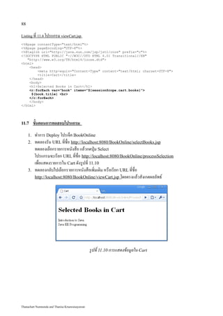 88

Listing ที่ 11.6 โปรแกรม viewCart.jsp

<%@page contentType="text/html"%>
<%@page pageEncoding="UTF-8"%>
<%@taglib uri="http://java.sun.com/jsp/jstl/core" prefix="c"%>
<!DOCTYPE HTML PUBLIC "-//W3C//DTD HTML 4.01 Transitional//EN"
   "http://www.w3.org/TR/html4/loose.dtd">
<html>
    <head>
        <meta http-equiv="Content-Type" content="text/html; charset=UTF-8">
        <title>Cart</title>
    </head>
    <body>
    <h1>Selected Books in Cart</h1>
    <c:forEach var="book" items="${sessionScope.cart.books}">
     ${book.title} <br>
    </c:forEach>
    </body>
</html>




11.7      ขั้นตอนการทดสอบโปรแกรม
     1.   ทำการ Deploy โปรเจ็ค BookOnline
     2.   ทดลองรัน URL ที่ชื่อ http://localhost:8080/BookOnline/selectBooks.jsp
          ทดลองเลือกรายการหนังสือ แล้วกดปุ่ม Select
          โปรแกรมจะเรียก URL ที่ชื่อ http://localhost:8080/BookOnline/processSelection
          เพื่อแสดงรายการใน Cart ดังรูปที่ 11.10
     3.   ทดลองกลับไปเลือกรายการหนังสือเพิ่มเติม หรือเรียก URL ที่ชื่อ
          http://localhost:8080/BookOnline/viewCart.jsp โดยตรงแล้วสังเกตผลลัพธ์




                                                 รูปที่ 11.10 การแสดงข้อมูลใน Cart




Thanachart Numnonda and Thanisa Kruawaisayawan
 