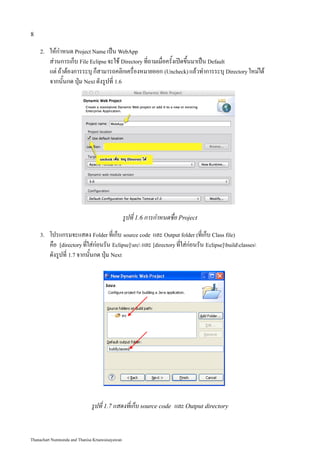 8

    2.   ให้กำหนด Project Name เป็น WebApp
         ส่วนการเก็บ File Eclipse จะใช้ Directory ที่ถามเมื่อครั้งเปิดขึ้นมาเป็น Default
         แต่ ถ้าต้องการระบุ ก็สามารถคลิกเครื่องหมายออก (Uncheck) แล้วทำการระบุ Directory ใหม่ได้
         จากนั้นกด ปุ่ม Next ดังรูปที่ 1.6




                                                 รูปที่ 1.6 การกำหนดชื่อ Project
    3.   โปรแกรมจะแสดง Folder ที่เก็บ source code และ Output folder (ที่เก็บ Class file)
         คือ [directory ที่ใส่ก่อนรัน Eclipse]src และ [directory ที่ใส่ก่อนรัน Eclipse]buildclasses
         ดังรูปที่ 1.7 จากนั้นกด ปุ่ม Next




                              รูปที่ 1.7 แสดงที่เก็บ source code และ Output directory


Thanachart Numnonda and Thanisa Kruawaisayawan
 