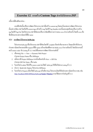 89


            Exercise 12 การสร้าง Custom Tags สำหรับโปรแกรม JSP
เนื้อหาที่ต้องศึกษาก่อน -
           แบบฝึกหัดนี้จะเป็นการพัฒนาโปรแกรม JSP เพื่อสร้าง custom tag โดยจะเริ่มแสดงการพัฒนาโปรแกรม
ตั้งแต่การเขียน JSP โดยไม่ใช้ custom tags แล้วสร้าง tag โดยใช้ Tag Handler และขั้นตอนสุดท้ายจะเป็นการสร้าง
tag โดยใช้ Tag File โดยโปรแกรม JSP ที่เขียนจะเป็นการพิมพ์ข้อความว่า Hello xxxx จำนวนสิบครั้ง โดยที่ xxxx คือ
ชื่อที่ส่งมาทางพารามิเตอร์ที่ชื่อ name
12.1   การพัฒนาโปรแกรม hello.jsp
        โปรแกรม hello.jsp เป็นโปรแกรม JSP ที่เขียนโดยใช้ scriptlet เรียกคำสั่งภาษาจาวา โดยจะมีคำสั่งในการ
อ่านพารามิเตอร์ของออปเจ็ค request ที่ชื่อ name แล้วจะพิมพ์ข้อความ Hello xxxx จำนวนสิบครั้ง โดยโปรแกรมนี้
จะมี source code ดัง Listing ที่ 12.1 และมีขั้นตอนการพัฒนาโปรแกรมดังนี้
    1. เลือกเมนู File → New → Dynamic Web Project
        กำหนด Project Name เป็น JSPDemo
    2. คลิ๊กขวาที่ Project JSPDemo จากนั้นเลือกคำสั่ง New → JSP File
        กำหนด JSP File Name เป็น hello
    3. ในหน้าต่าง editor ให้แก้ไข source code ของไฟล์ hello.jsp ให้เป็นไปตาม Listing ที่ 12.1
    4. ทำการ Build และ Deploy โปรแกรม JSPDemo
    5. ในหน้าต่าง Projects เลือกไฟล์ hello.jsp แล้วเลือก Run โปรแกรมโดยให้ส่งผ่านพารามิเตอร์ทาง URL เช่น
        http://localhost:8080/JSPDemo/hello.jsp?name=Thanisa เราจะได้ผลการรันดังรูปที่ 12.1




                                                                                 การเขียนโปรแกรม Java Servlet / JSP
 