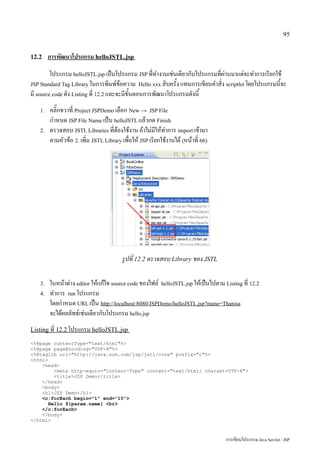 95


12.2    การพัฒนาโปรแกรม helloJSTL.jsp
         โปรแกรม helloJSTL.jsp เป็นโปรแกรม JSP ที่ทำงานเช่นเดียวกับโปรแกรมที่ผ่านมาแต่จะทำการเรียกใช้
JSP Standard Tag Library ในการพิมพ์ข้อความ Hello xxx สิบครั้ง แทนการเขียนคำสั่ง scriptlet โดยโปรแกรมนี้จะ
มี source code ดัง Listing ที่ 12.2 และจะมีขั้นตอนการพัฒนาโปรแกรมดังนี้
   1.   คลิ๊กขวาที่ Project JSPDemo เลือก New → JSP File
        กำหนด JSP File Name เป็น helloJSTL แล้วกด Finish
   2.   ตรวจสอบ JSTL Libraries ที่ต้องใช้งาน ถ้าไม่มีให้ทำการ import เข้ามา
        ตามหัวข้อ 2. เพิ่ม JSTL Library เพื่อให้ JSP เรียกใช้งานได้ (หน้าที่ 66)




                                        รูปที่ 12.2 ตรวจสอบ Library ของ JSTL

   3.   ในหน้าต่าง editor ให้แก้ไข source code ของไฟล์ helloJSTL.jsp ให้เป็นไปตาม Listing ที่ 12.2
   4.   ทำการ run โปรแกรม
        โดยกำหนด URL เป็น http://localhost:8080/JSPDemo/helloJSTL.jsp?name=Thanisa
        จะได้ผลลัพธ์เช่นเดียวกับโปรแกรม hello.jsp
Listing ที่ 12.2 โปรแกรม helloJSTL.jsp

<%@page contentType="text/html"%>
<%@page pageEncoding="UTF-8"%>
<%@taglib uri="http://java.sun.com/jsp/jstl/core" prefix="c"%>
<html>
    <head>
         <meta http-equiv="Content-Type" content="text/html; charset=UTF-8">
         <title>JSP Demo</title>
    </head>
    <body>
    <h1>JSP Demo</h1>
    <c:forEach begin="1" end="10">
       Hello ${param.name} <br>
    </c:forEach>
    </body>
</html>



                                                                                   การเขียนโปรแกรม Java Servlet / JSP
 