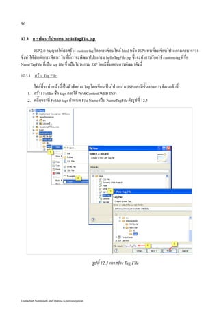 96


12.3      การพัฒนาโปรแกรม helloTagFile.jsp
          JSP 2.0 อนุญาตให้เราสร้าง custom tag โดยการเขียนไฟล์ html หรือ JSP แทนที่จะเขียนโปรแกรมภาษาจาวา
ซึ่งทำให้ง่ายต่อการพัฒนา ในที่นี้เราจะพัฒนาโปรแกรม helloTagFile.jsp ซึ่งจะทำการเรียกใช้ custom tag ที่ชื่อ
NameTagFile ที่เป็น tag file ซึ่งเป็นโปรแกรม JSP โดยมีขั้นตอนการพัฒนาดังนี้

12.3.1    สร้าง Tag File
          ไฟล์นี้จะทำหน้านี้เป็นตัวจัดการ Tag โดยเขียนเป็นโปรแกรม JSP และมีขั้นตอนการพัฒนาดังนี้
     1.   สร้าง Folder ชื่อ tags ภายใต้ WebContentWEB-INF
     2.   คลิ๊กขวาที่ Folder tags กำหนด File Name เป็น NameTagFile ดังรูปที่ 12.3




                                                 รูปที่ 12.3 การสร้าง Tag File




Thanachart Numnonda and Thanisa Kruawaisayawan
 