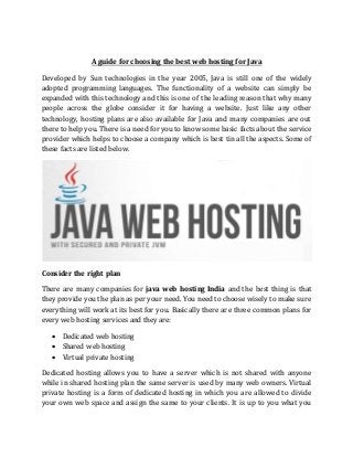 A guide for choosing the best web hosting for Java
Developed by Sun technologies in the year 2005, Java is still one of the widely
adopted programming languages. The functionality of a website can simply be
expanded with this technology and this is one of the leading reason that why many
people across the globe consider it for having a website. Just like any other
technology, hosting plans are also available for Java and many companies are out
there to help you. There is a need for you to know some basic facts about the service
provider which helps to choose a company which is best tin all the aspects. Some of
these facts are listed below.
Consider the right plan
There are many companies for java web hosting India and the best thing is that
they provide you the plan as per your need. You need to choose wisely to make sure
everything will work at its best for you. Basically there are three common plans for
every web hosting services and they are:
 Dedicated web hosting
 Shared web hosting
 Virtual private hosting
Dedicated hosting allows you to have a server which is not shared with anyone
while in shared hosting plan the same server is used by many web owners. Virtual
private hosting is a form of dedicated hosting in which you are allowed to divide
your own web space and assign the same to your clients. It is up to you what you
 