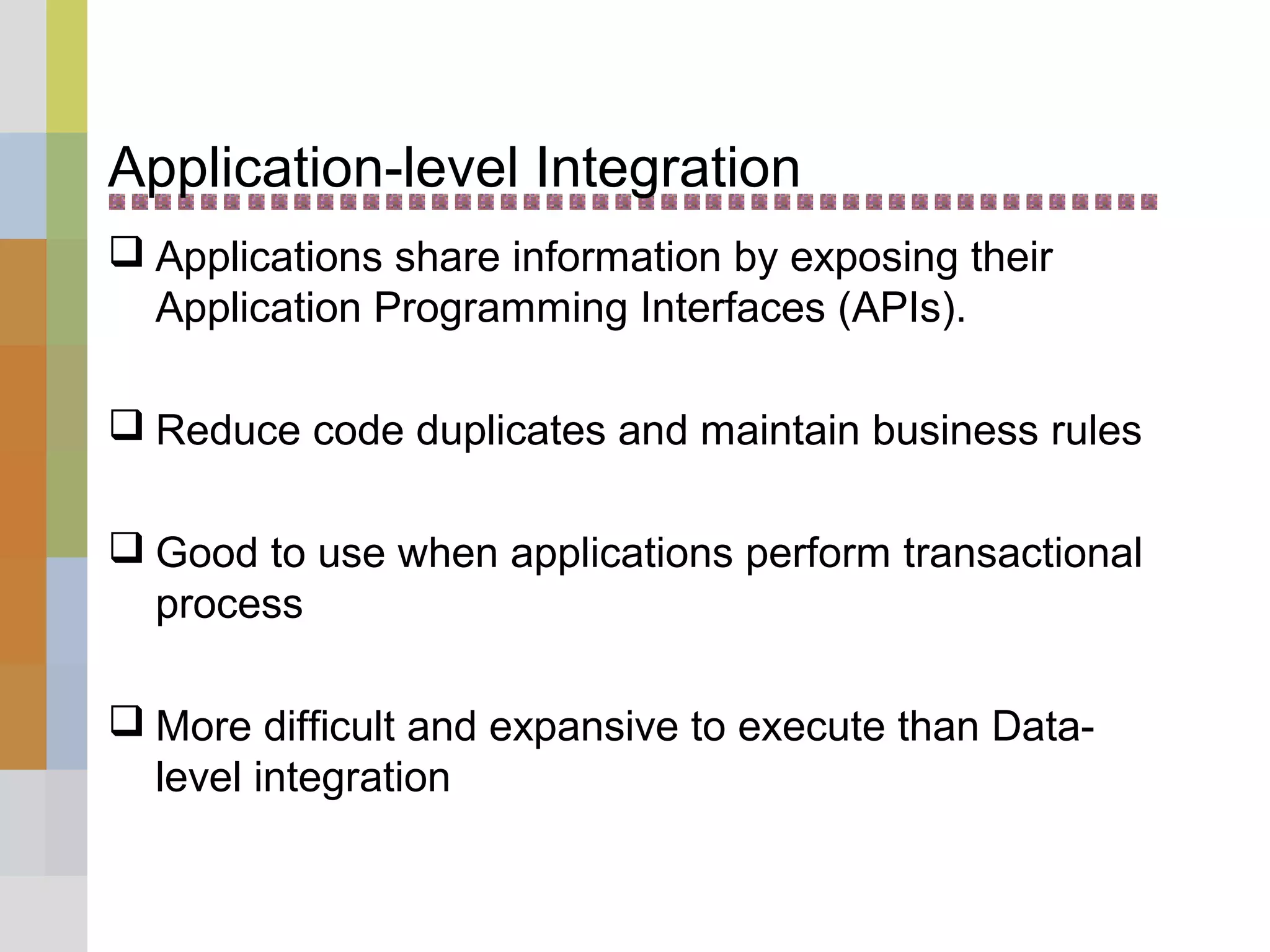 Application-level Integration
 Applications share information by exposing their
Application Programming Interfaces (APIs).
 Reduce code duplicates and maintain business rules
 Good to use when applications perform transactional
process
 More difficult and expansive to execute than Data-
level integration
 
