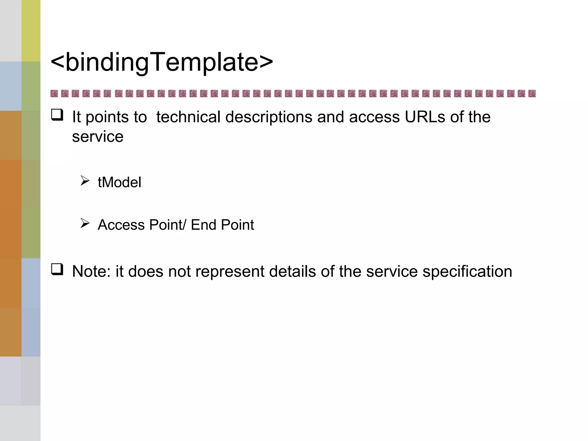 <bindingTemplate>
 It points to technical descriptions and access URLs of the
service
 tModel
 Access Point/ End Point
 Note: it does not represent details of the service specification
 