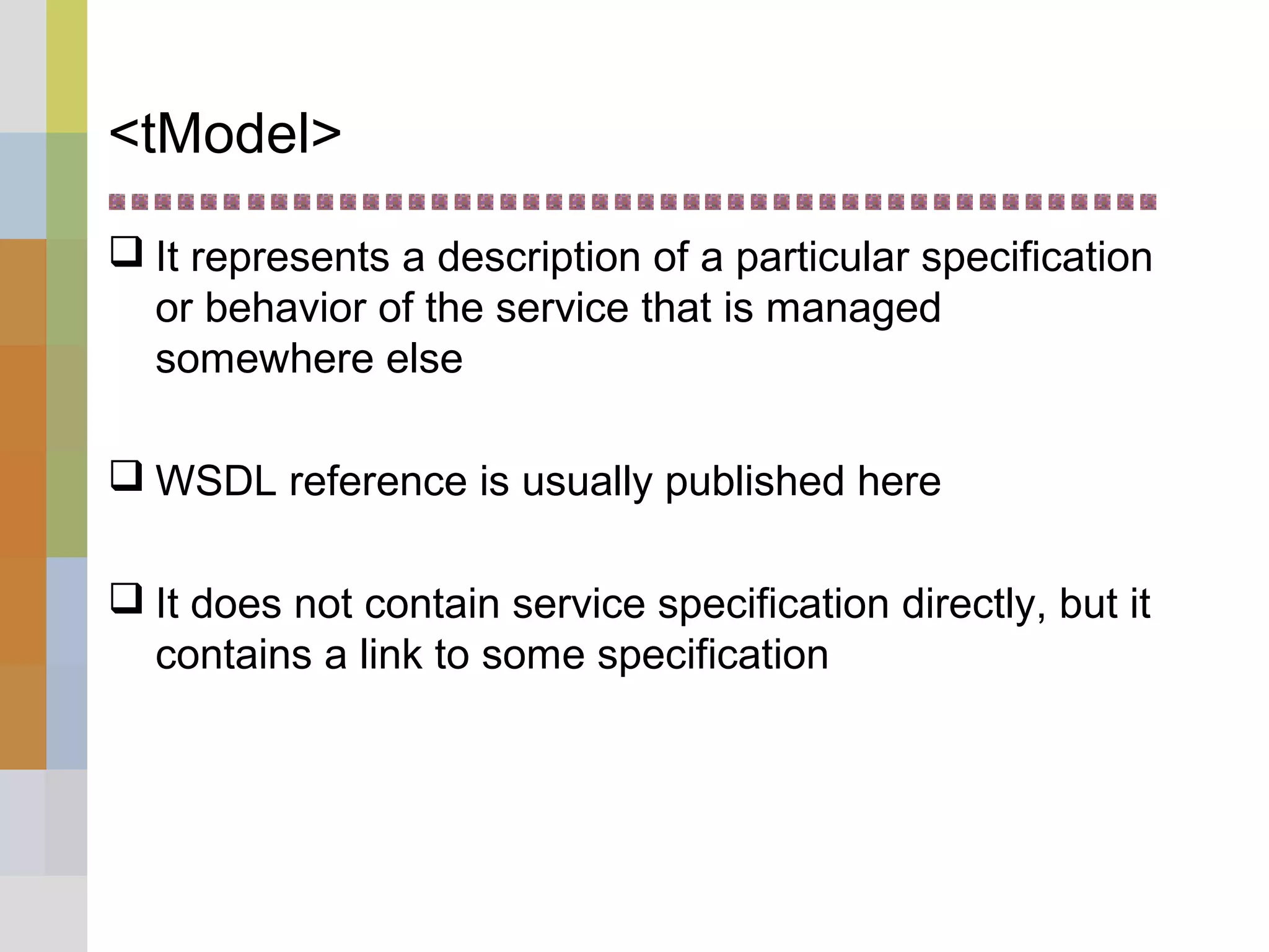 <tModel>
 It represents a description of a particular specification
or behavior of the service that is managed
somewhere else
 WSDL reference is usually published here
 It does not contain service specification directly, but it
contains a link to some specification
 