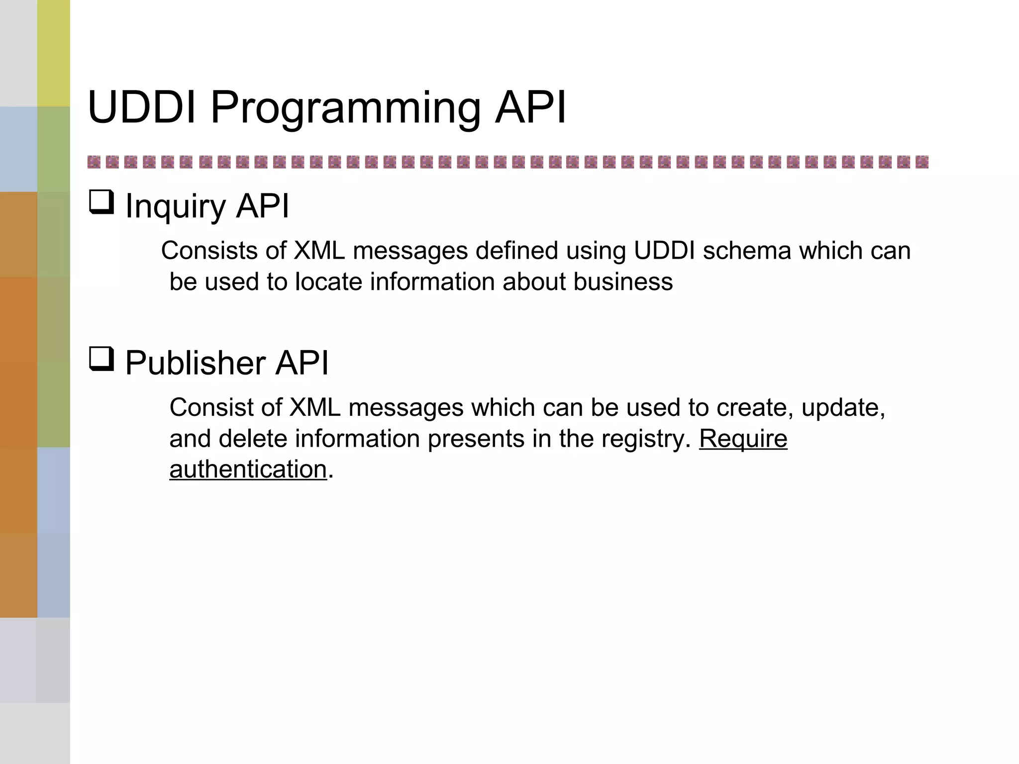 UDDI Programming API
 Inquiry API
Consists of XML messages defined using UDDI schema which can
be used to locate information about business
 Publisher API
Consist of XML messages which can be used to create, update,
and delete information presents in the registry. Require
authentication.
 