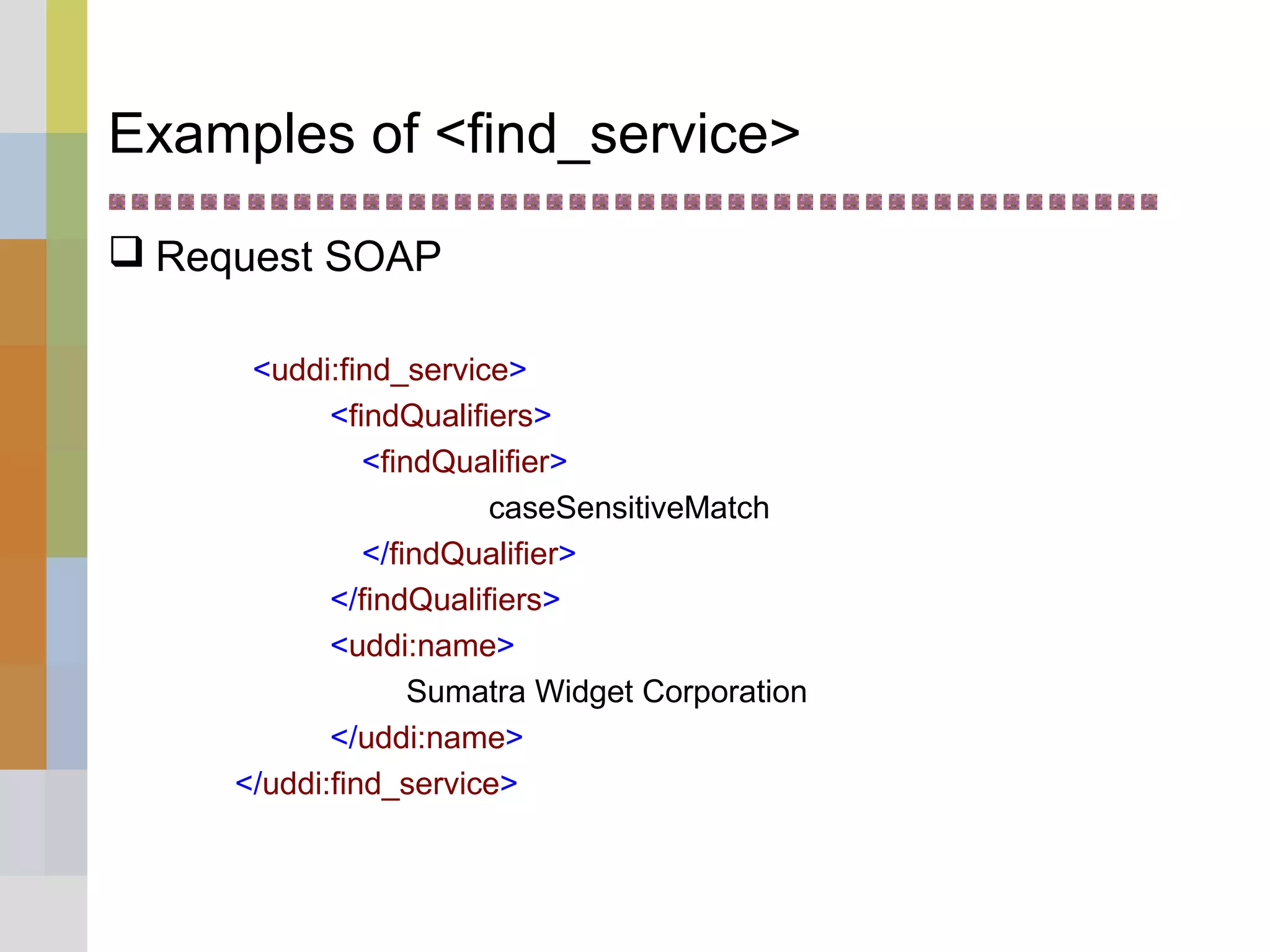 Examples of <find_service>
 Request SOAP
<uddi:find_service>
<findQualifiers>
<findQualifier>
caseSensitiveMatch
</findQualifier>
</findQualifiers>
<uddi:name>
Sumatra Widget Corporation
</uddi:name>
</uddi:find_service>
 