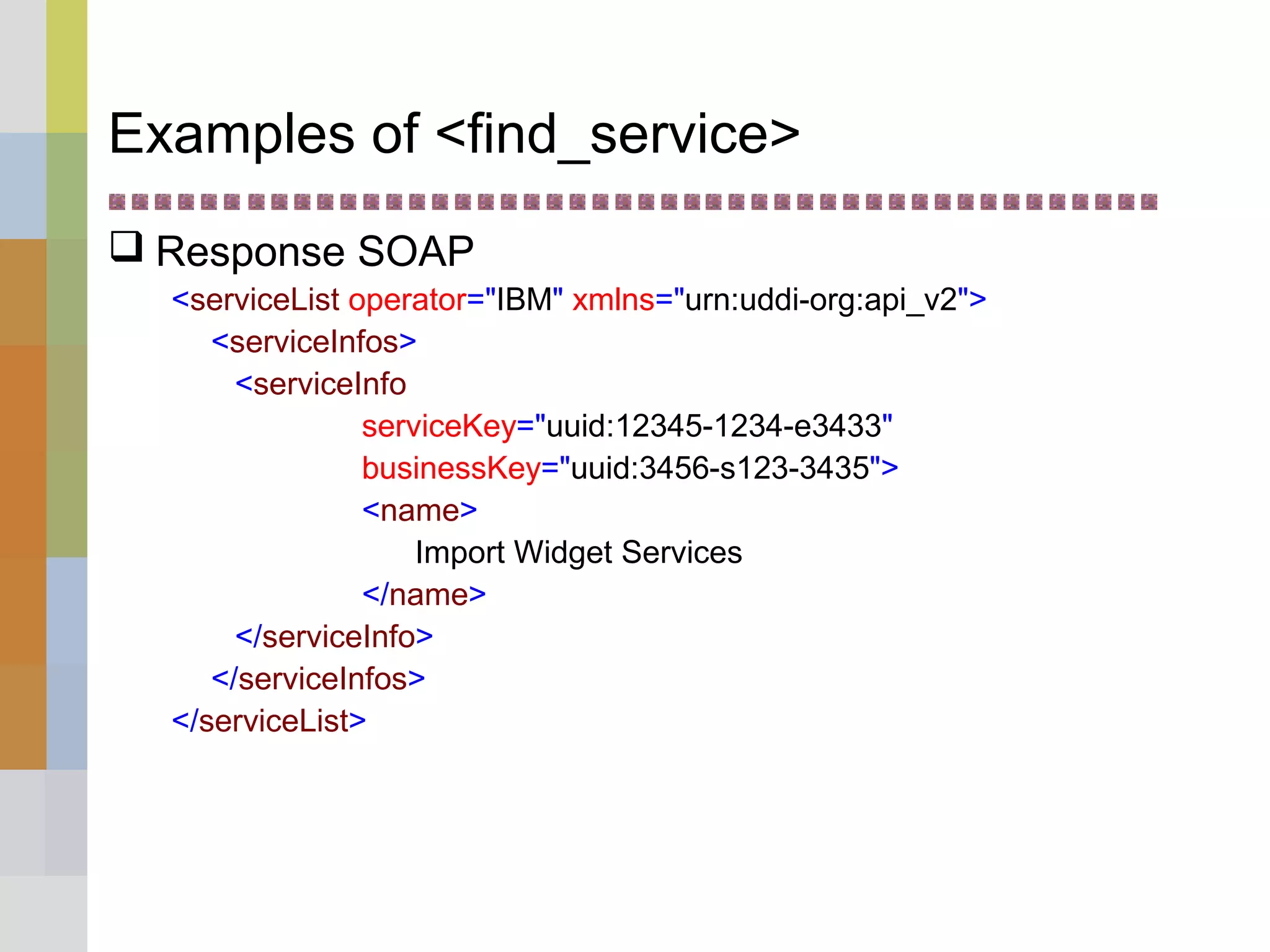Examples of <find_service>
 Response SOAP
<serviceList operator="IBM" xmlns="urn:uddi-org:api_v2">
<serviceInfos>
<serviceInfo
serviceKey="uuid:12345-1234-e3433"
businessKey="uuid:3456-s123-3435">
<name>
Import Widget Services
</name>
</serviceInfo>
</serviceInfos>
</serviceList>
 