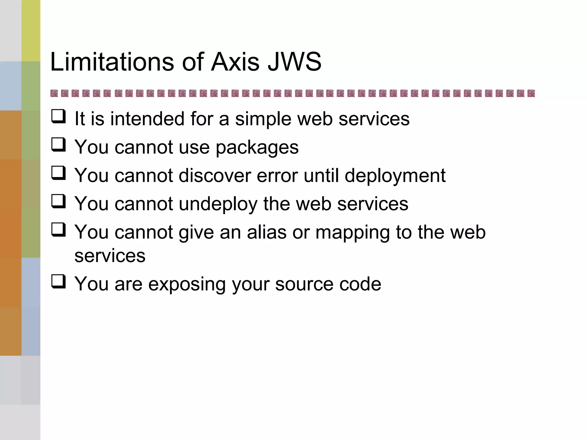 Limitations of Axis JWS
 It is intended for a simple web services
 You cannot use packages
 You cannot discover error until deployment
 You cannot undeploy the web services
 You cannot give an alias or mapping to the web
services
 You are exposing your source code
 